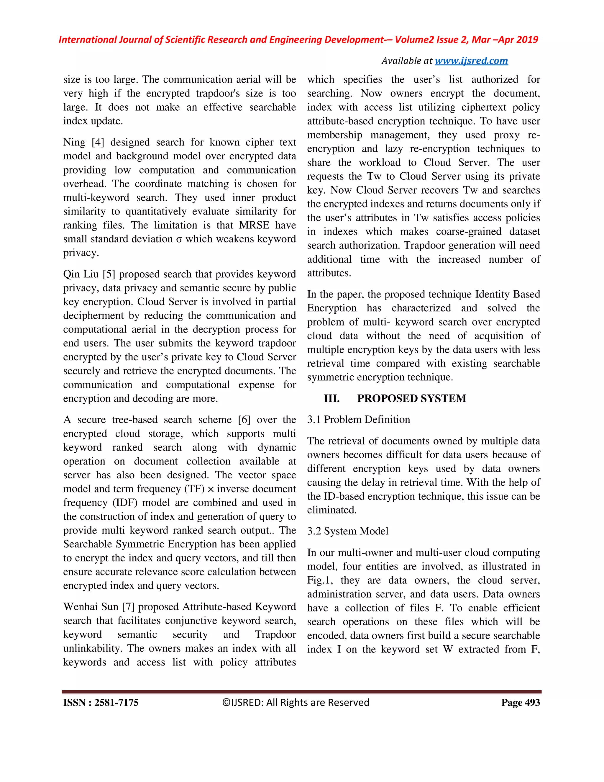 International Journal of Scientific Research and Engineering Development-– Volume2 Issue 2, Mar –Apr 2019
Available at www.ijsred.com
ISSN : 2581-7175 ©IJSRED: All Rights are Reserved Page 493
size is too large. The communication aerial will be
very high if the encrypted trapdoor's size is too
large. It does not make an effective searchable
index update.
Ning [4] designed search for known cipher text
model and background model over encrypted data
providing low computation and communication
overhead. The coordinate matching is chosen for
multi-keyword search. They used inner product
similarity to quantitatively evaluate similarity for
ranking files. The limitation is that MRSE have
small standard deviation σ which weakens keyword
privacy.
Qin Liu [5] proposed search that provides keyword
privacy, data privacy and semantic secure by public
key encryption. Cloud Server is involved in partial
decipherment by reducing the communication and
computational aerial in the decryption process for
end users. The user submits the keyword trapdoor
encrypted by the user’s private key to Cloud Server
securely and retrieve the encrypted documents. The
communication and computational expense for
encryption and decoding are more.
A secure tree-based search scheme [6] over the
encrypted cloud storage, which supports multi
keyword ranked search along with dynamic
operation on document collection available at
server has also been designed. The vector space
model and term frequency (TF) × inverse document
frequency (IDF) model are combined and used in
the construction of index and generation of query to
provide multi keyword ranked search output.. The
Searchable Symmetric Encryption has been applied
to encrypt the index and query vectors, and till then
ensure accurate relevance score calculation between
encrypted index and query vectors.
Wenhai Sun [7] proposed Attribute-based Keyword
search that facilitates conjunctive keyword search,
keyword semantic security and Trapdoor
unlinkability. The owners makes an index with all
keywords and access list with policy attributes
which specifies the user’s list authorized for
searching. Now owners encrypt the document,
index with access list utilizing ciphertext policy
attribute-based encryption technique. To have user
membership management, they used proxy re-
encryption and lazy re-encryption techniques to
share the workload to Cloud Server. The user
requests the Tw to Cloud Server using its private
key. Now Cloud Server recovers Tw and searches
the encrypted indexes and returns documents only if
the user’s attributes in Tw satisfies access policies
in indexes which makes coarse-grained dataset
search authorization. Trapdoor generation will need
additional time with the increased number of
attributes.
In the paper, the proposed technique Identity Based
Encryption has characterized and solved the
problem of multi- keyword search over encrypted
cloud data without the need of acquisition of
multiple encryption keys by the data users with less
retrieval time compared with existing searchable
symmetric encryption technique.
III. PROPOSED SYSTEM
3.1 Problem Definition
The retrieval of documents owned by multiple data
owners becomes difficult for data users because of
different encryption keys used by data owners
causing the delay in retrieval time. With the help of
the ID-based encryption technique, this issue can be
eliminated.
3.2 System Model
In our multi-owner and multi-user cloud computing
model, four entities are involved, as illustrated in
Fig.1, they are data owners, the cloud server,
administration server, and data users. Data owners
have a collection of files F. To enable efficient
search operations on these files which will be
encoded, data owners first build a secure searchable
index I on the keyword set W extracted from F,
 