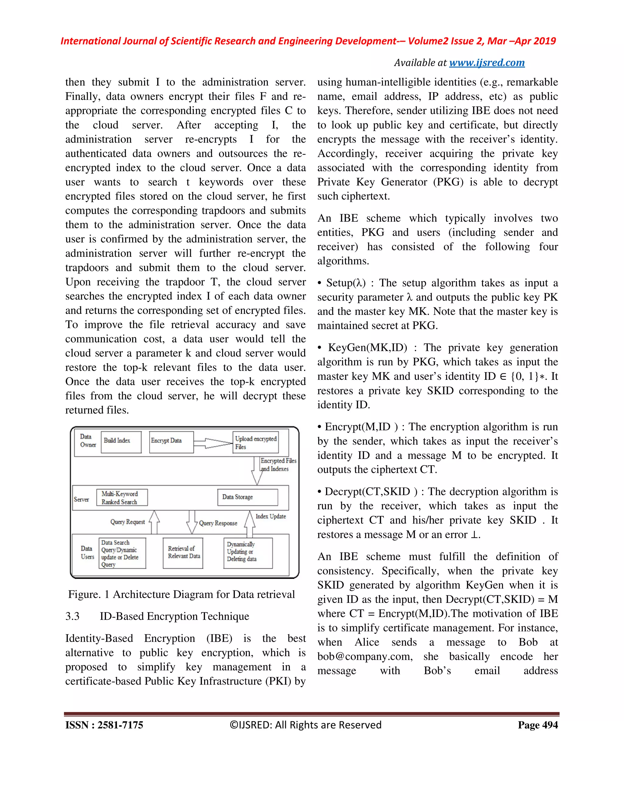 International Journal of Scientific Research and Engineering Development
ISSN : 2581-7175 ©IJSRED: All Rights are Reserved
then they submit I to the administration server.
Finally, data owners encrypt their files F and re
appropriate the corresponding encrypted files C to
the cloud server. After accepting I, the
administration server re-encrypts
authenticated data owners and outsources the re
encrypted index to the cloud server. Once a data
user wants to search t keywords over these
encrypted files stored on the cloud server, he first
computes the corresponding trapdoors and submits
them to the administration server. Once the data
user is confirmed by the administration server, the
administration server will further re
trapdoors and submit them to the cloud server.
Upon receiving the trapdoor T, the cloud server
searches the encrypted index I of each data owner
and returns the corresponding set of encrypted files.
To improve the file retrieval accuracy and save
communication cost, a data user would tell the
cloud server a parameter k and cloud server would
restore the top-k relevant files to the data user.
Once the data user receives the top-
files from the cloud server, he will decrypt these
returned files.
Figure. 1 Architecture Diagram for Data retrieval
3.3 ID-Based Encryption Technique
Identity-Based Encryption (IBE) is the best
alternative to public key encryption, which is
proposed to simplify key management in a
certificate-based Public Key Infrastructure (PKI) by
International Journal of Scientific Research and Engineering Development-– Volume2 Issue 2, Mar
Available at www.ijsred.com
©IJSRED: All Rights are Reserved
then they submit I to the administration server.
Finally, data owners encrypt their files F and re-
appropriate the corresponding encrypted files C to
the cloud server. After accepting I, the
encrypts I for the
authenticated data owners and outsources the re-
encrypted index to the cloud server. Once a data
user wants to search t keywords over these
encrypted files stored on the cloud server, he first
computes the corresponding trapdoors and submits
to the administration server. Once the data
user is confirmed by the administration server, the
administration server will further re-encrypt the
trapdoors and submit them to the cloud server.
Upon receiving the trapdoor T, the cloud server
ncrypted index I of each data owner
and returns the corresponding set of encrypted files.
To improve the file retrieval accuracy and save
communication cost, a data user would tell the
cloud server a parameter k and cloud server would
evant files to the data user.
-k encrypted
files from the cloud server, he will decrypt these
Figure. 1 Architecture Diagram for Data retrieval
Based Encryption Technique
Based Encryption (IBE) is the best
alternative to public key encryption, which is
proposed to simplify key management in a
based Public Key Infrastructure (PKI) by
using human-intelligible identities (e.g., remarkable
name, email address, IP address, etc) as public
keys. Therefore, sender utilizing IBE does not need
to look up public key and certificate, but directly
encrypts the message with the receiver’s identity.
Accordingly, receiver acquiring the private key
associated with the corresponding identity from
Private Key Generator (PKG) is able to decrypt
such ciphertext.
An IBE scheme which typically involves two
entities, PKG and users (including sender and
receiver) has consisted of the following four
algorithms.
• Setup(λ) : The setup algorithm takes as input a
security parameter λ and outputs the public key PK
and the master key MK. Note that the master key is
maintained secret at PKG.
• KeyGen(MK,ID) : The private key generation
algorithm is run by PKG, which takes as input the
master key MK and user’s identity ID
restores a private key SKID corresponding to the
identity ID.
• Encrypt(M,ID ) : The encryption algorithm is run
by the sender, which takes as input the receiver’s
identity ID and a message M to be encrypted. It
outputs the ciphertext CT.
• Decrypt(CT,SKID ) : The decryption algorithm is
run by the receiver, which takes as in
ciphertext CT and his/her private key SKID . It
restores a message M or an error
An IBE scheme must fulfill the definition of
consistency. Specifically, when the private key
SKID generated by algorithm KeyGen when it is
given ID as the input, then Decrypt(CT,SKID) = M
where CT = Encrypt(M,ID).The motivation of IBE
is to simplify certificate management. For instance,
when Alice sends a message to Bob at
bob@company.com, she basically encode her
message with Bob’s email address
Issue 2, Mar –Apr 2019
www.ijsred.com
Page 494
intelligible identities (e.g., remarkable
ss, IP address, etc) as public
keys. Therefore, sender utilizing IBE does not need
to look up public key and certificate, but directly
encrypts the message with the receiver’s identity.
Accordingly, receiver acquiring the private key
rresponding identity from
Private Key Generator (PKG) is able to decrypt
An IBE scheme which typically involves two
entities, PKG and users (including sender and
receiver) has consisted of the following four
etup algorithm takes as input a
and outputs the public key PK
and the master key MK. Note that the master key is
• KeyGen(MK,ID) : The private key generation
algorithm is run by PKG, which takes as input the
master key MK and user’s identity ID ∈ {0, 1}∗. It
restores a private key SKID corresponding to the
M,ID ) : The encryption algorithm is run
by the sender, which takes as input the receiver’s
identity ID and a message M to be encrypted. It
• Decrypt(CT,SKID ) : The decryption algorithm is
run by the receiver, which takes as input the
ciphertext CT and his/her private key SKID . It
restores a message M or an error ⊥.
An IBE scheme must fulfill the definition of
consistency. Specifically, when the private key
SKID generated by algorithm KeyGen when it is
hen Decrypt(CT,SKID) = M
where CT = Encrypt(M,ID).The motivation of IBE
is to simplify certificate management. For instance,
when Alice sends a message to Bob at
bob@company.com, she basically encode her
message with Bob’s email address
 