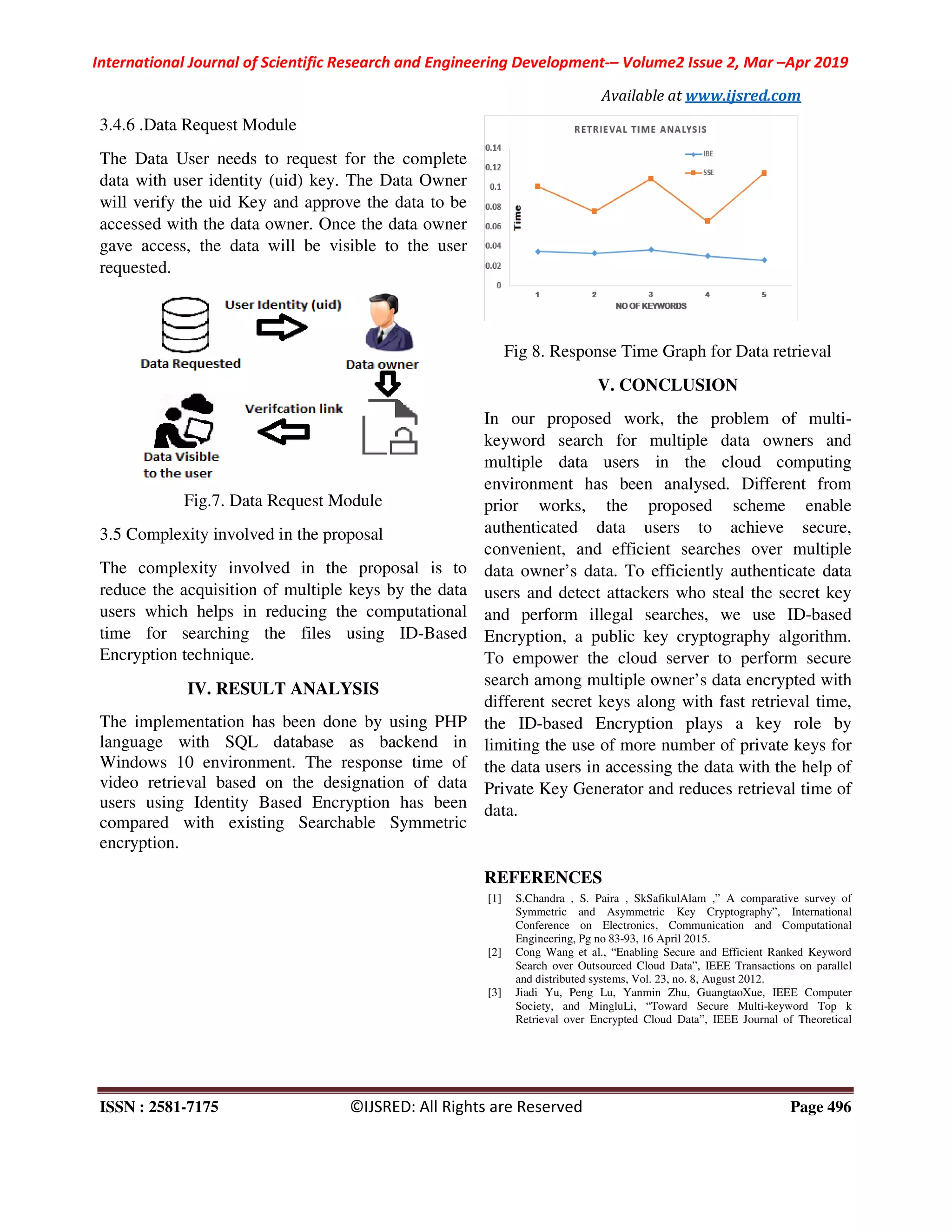 International Journal of Scientific Research and Engineering Development-– Volume2 Issue 2, Mar –Apr 2019
Available at www.ijsred.com
ISSN : 2581-7175 ©IJSRED: All Rights are Reserved Page 496
3.4.6 .Data Request Module
The Data User needs to request for the complete
data with user identity (uid) key. The Data Owner
will verify the uid Key and approve the data to be
accessed with the data owner. Once the data owner
gave access, the data will be visible to the user
requested.
Fig.7. Data Request Module
3.5 Complexity involved in the proposal
The complexity involved in the proposal is to
reduce the acquisition of multiple keys by the data
users which helps in reducing the computational
time for searching the files using ID-Based
Encryption technique.
IV. RESULT ANALYSIS
The implementation has been done by using PHP
language with SQL database as backend in
Windows 10 environment. The response time of
video retrieval based on the designation of data
users using Identity Based Encryption has been
compared with existing Searchable Symmetric
encryption.
Fig 8. Response Time Graph for Data retrieval
V. CONCLUSION
In our proposed work, the problem of multi-
keyword search for multiple data owners and
multiple data users in the cloud computing
environment has been analysed. Different from
prior works, the proposed scheme enable
authenticated data users to achieve secure,
convenient, and efficient searches over multiple
data owner’s data. To efficiently authenticate data
users and detect attackers who steal the secret key
and perform illegal searches, we use ID-based
Encryption, a public key cryptography algorithm.
To empower the cloud server to perform secure
search among multiple owner’s data encrypted with
different secret keys along with fast retrieval time,
the ID-based Encryption plays a key role by
limiting the use of more number of private keys for
the data users in accessing the data with the help of
Private Key Generator and reduces retrieval time of
data.
REFERENCES
[1] S.Chandra , S. Paira , SkSafikulAlam ,” A comparative survey of
Symmetric and Asymmetric Key Cryptography”, International
Conference on Electronics, Communication and Computational
Engineering, Pg no 83-93, 16 April 2015.
[2] Cong Wang et al., “Enabling Secure and Efficient Ranked Keyword
Search over Outsourced Cloud Data”, IEEE Transactions on parallel
and distributed systems, Vol. 23, no. 8, August 2012.
[3] Jiadi Yu, Peng Lu, Yanmin Zhu, GuangtaoXue, IEEE Computer
Society, and MingluLi, “Toward Secure Multi-keyword Top k
Retrieval over Encrypted Cloud Data”, IEEE Journal of Theoretical
 