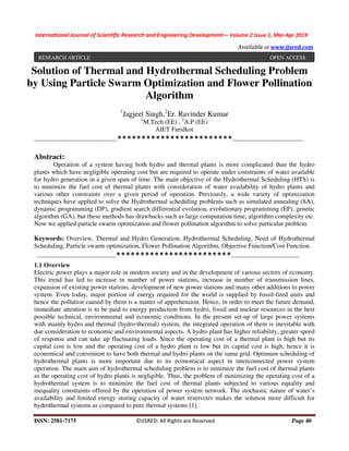International Journal of Scientific Research and Engineering Development-– Volume 2 Issue 1, Mar-Apr 2019
Available at www.ijsred.com
ISSN: 2581-7175 ©IJSRED: All Rights are Reserved Page 40
Solution of Thermal and Hydrothermal Scheduling Problem
by Using Particle Swarm Optimization and Flower Pollination
Algorithm
1
Jagjeet Singh,2
Er. Ravinder Kumar
1
M.Tech (EE) , 2
A.P (EE)
AIET Faridkot
----------------------------------------------************************---------------------------------------
Abstract:
Operation of a system having both hydro and thermal plants is more complicated than the hydro
plants which have negligible operating cost but are required to operate under constraints of water available
for hydro generation in a given span of time. The main objective of the Hydrothermal Scheduling (HTS) is
to minimize the fuel cost of thermal plants with consideration of water availability of hydro plants and
various other constraints over a given period of operation. Previously, a wide variety of optimization
techniques have applied to solve the Hydrothermal scheduling problems such as simulated annealing (SA),
dynamic programming (DP), gradient search differential evolution, evolutionary programming (EP), genetic
algorithm (GA), but these methods has drawbacks such as large computation time, algorithm complexity etc.
Now we applied particle swarm optimization and flower pollination algorithm to solve particular problem.
Keywords: Overview, Thermal and Hydro Generation, Hydrothermal Scheduling, Need of Hydrothermal
Scheduling, Particle swarm optimization, Flower Pollination Algorithm, Objective Function/Cost Function.
--------------------------------------------************************--------------------------------------
1.1 Overview
Electric power plays a major role in modern society and in the development of various sectors of economy.
This trend has led to increase in number of power stations, increase in number of transmission lines,
expansion of existing power stations, development of new power stations and many other additions to power
system. Even today, major portion of energy required for the world is supplied by fossil-fired units and
hence the pollution caused by them is a matter of apprehension. Hence, in order to meet the future demand,
immediate attention is to be paid to energy production from hydro, fossil and nuclear resources in the best
possible technical, environmental and economic conditions. In the present set-up of large power systems
with mainly hydro and thermal (hydro-thermal) system, the integrated operation of them is inevitable with
due consideration to economic and environmental aspects. A hydro plant has higher reliability, greater speed
of response and can take up fluctuating loads. Since the operating cost of a thermal plant is high but its
capital cost is low and the operating cost of a hydro plant is low but its capital cost is high, hence it is
economical and convenient to have both thermal and hydro plants on the same grid. Optimum scheduling of
hydrothermal plants is more important due to its economical aspect in interconnected power system
operation. The main aim of hydrothermal scheduling problem is to minimize the fuel cost of thermal plants
as the operating cost of hydro plants is negligible. Thus, the problem of minimizing the operating cost of a
hydrothermal system is to minimize the fuel cost of thermal plants subjected to various equality and
inequality constraints offered by the operation of power system network. The stochastic nature of water’s
availability and limited energy storing capacity of water reservoirs makes the solution more difficult for
hydrothermal systems as compared to pure thermal systems [1].
RESEARCH ARTICLE OPEN ACCESS
 