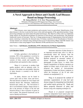 International Journal of Scientific Research and Engineering Development-– Volume2 Issue 2, Mar –Apr 2019
Available at www.ijsred.com
ISSN : 2581-7175 ©IJSRED: All Rights are Reserved Page 536
A Novel Approach to Detect and Classify Leaf Diseases
Based on Image Processing
M. SahayaMerlin1
, C.S. Sree Thayanandeswari2
1
PGScholar, ECE Department,PET Engineering College, Anna University
2
Assistant Professor, ECE Department, PET Engineering College, Anna University
----------------------------------------************************----------------------------------
Abstract:
Plant diseases cause major production and economic losses in agricultural. Identification of the
plant diseases is the key to prevent the losses in the yield and quantity of the agricultural product. Image
processing techniques are used to detect the plant leaf diseases. The objective of this work is to implement
image analysis & classification techniques for detection of leaf diseases and classification. The proposed
framework consists of four parts. They are (1) Image preprocessing (2) Segmentation of the leaf using K-
means clustering to determine the diseased areas (3) feature extraction & (4) Classification of diseases.
Texture features are extracted using statistical Gray-Level Co-Occurrence Matrix (GLCM) features and
classification is done using Support Vector Machine (SVM) and Decision Tree Classifier.
Index Terms — leaf diseases, classification, SVM , Decision tree, K-Means Segmentation.
----------------------------------------************************----------------------------------
I.INTRODUCTION
In India, agriculture is the backbone of
economy. 50% of the population is involved in
farming activities directly or indirectly. Many
varieties of fruits, cereals and vegetables are
produced here and exported to other countries.
Hence it is necessary to produce high
quality products with an optimum yield. As
diseases of the plants are unavoidable, detection
of plant diseases is essential in the field of
Agriculture.
In plants, diseases can be found in
various parts such as fruits, stems and leaves.
The main diseases of plants are viral, fungus and
bacterial disease like Alternaria, Anthracnose,
bacterial spot, canker, etc.,. The viral disease is
due to environmental changes, fungus disease is
due to the presence of fungus in the leaf and
bacterial disease is due to presence of germs in
leaf or plants. The proposed framework can be
used to identify leaf diseases.
Automatic detection of plant diseases is
an important research topic since it is able to
automatically detect the diseases from the
symptoms that appear on the plant leaves.
Barbedo proposed an automatic method of
disease symptoms segmentation in digital
photographs of plant leaves, in which color
channel manipulation & Boolean operation are
applied on binary mask of leaf pixels [1]. He
proposed the method of semi-automatic
segmentation of plant leaf disease symptoms in
which the histograms of the H and color
channels are manipulated [2, 3].
Pang et al proposed the method of
automatic segmentation of crop leaf spot
disease images by integrating local threshold
and seeded region growing [4]. Singh and
Misra proposed detection of plant leaf
diseases using soft computing techniques [5].
Prasad et al proposed unsupervised
resolution independent based natural plant leaf
disease segmentation approach in which texture
RESEARCH ARTICLE OPEN ACCESS
 