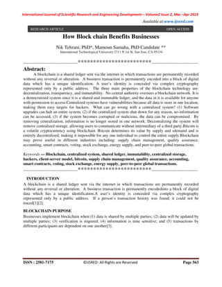 International Journal of Scientific Research and Engineering Development-– Volume2 Issue 2, Mar –Apr 2019
Available at www.ijsred.com
ISSN : 2581-7175 ©IJSRED: All Rights are Reserved Page 563
How Block chain Benefits Businesses
Nik Tehrani, PhD*, Mamoun Samaha, PhD Candidate **
International Technological University 2711 N 1st St. San Jose, CA 95134
----------------------------------------************************----------------------------------
Abstract:
A blockchain is a shared ledger sent via the internet in which transactions are permanently recorded
without any reversal or alteration. A business transaction is permanently encoded into a block of digital
data which has a unique identification. A user’s identity is concealed via complex cryptography
represented only by a public address. The three main properties of the blockchain technology are:
decentralization, transparency, and immutability. No central authority oversees a blockchain network. It is
a democratized system since it is a shared and immutable ledger, and the data in it is available for anyone
with permission to access.Centralized systems have vulnerabilities because all data is store in one location,
making them easy targets for hackers. What can go wrong with a centralized system? (1) Software
upgrades can halt an entire system, (2) if the centralized system shut down for any reason, no information
can be accessed, (3) if the system becomes corrupted or malicious, the data can be compromised. By
removing centralization, information is no longer stored in one network. Decentralizing the system will
remove centralized storage, allowing users to communicate without intermediary of a third party.Bitcoin is
a volatile cryptocurrency using blockchain. Bitcoin determines its value by supply and sdemand and is
entirely decentralized, making it impossible for any one individual to control the entire supply.Blockchain
may prove useful in different industries including: supply chain management, quality assurance,
accounting, smart contracts, voting, stock exchange, energy supply, and peer-to-peer global transactions.
Keywords — Blockchain, centralized system, shared ledger, immutability, centralized storage,
hackers, client-server model, bitcoin, supply chain management, quality assurance, accounting,
smart contracts, voting, stock exchange, energy supply, peer-to-peer global transactions.
----------------------------------------************************----------------------------------
INTRODUCTION
A blockchain is a shared ledger sent via the internet in which transactions are permanently recorded
without any reversal or alteration. A business transaction is permanently encodedinto a block of digital
data which has a unique identification.A user’s identity is concealed via complex cryptography
represented only by a public address. If a person’s transaction history was found, it could not be
traced[1][2].
BLOCKCHAIN PURPOSE
Businesses implement blockchain when (1) data is shared by multiple parties; (2) data will be updated by
multiple parties; (3) verification is required; (4) information is time sensitive; and (5) transactions by
different participants are dependent on one another[3].
RESEARCH ARTICLE OPEN ACCESS
 