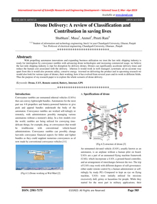 International Journal of Scientific Research and Engineering Development-– Volume2 Issue 2, Mar –Apr 2019
Available at www.ijsred.com
ISSN: 2581-7175 ©IJSRED: All Rights are Reserved Page 585
Drone Delivery: A review of Classification and
Contribution in saving lives
Shubham1
, Musa2
, Anmol3
, Preeti Rani4
1,2,3
Student of information and technology engineering, btech 1st year Chandigarh University, Gharan, Punjab
4
Ast. Professor of electrical engineering, Chandigarh University, Gharuan , Punjab
----------------------------------------------------************************-----------------------------------------
Abstract:
With propelling automaton innovations and expanding business utilization we trust the last mile shipping industry is
ready for interruption by conveyance rambles with advancing drone technologies and increasing commercial usage, we believe
the last mile shipping industry is ripe for disruption by delivery drones. Drones can significantly accelerate delivery times and
reduce the human cost associated with the delivery. whereas it would work in well managed ,systematic ad an accurate way
apart from this it would also promote safety, conserve energy invested on delivering the product and in upcoming research we
would also look for various types of drones, their working, how it has evolved from several years and its work in different fields.
Thus the purpose of my research paper is to explore the whole scenario of drone delivery.
Keywords: Drone, UAV, Remote control, Battery, Internet, GPS
----------------------------------------------------************************-----------------------------------------
Introduction:
Conveyance rambles are unmanned ethereal vehicles (UAVs)
that can convey lightweight bundles. Automatons for the most
part use 4-8 propellers and battery-powered batteries to give
push and append bundles underneath the body of the
automaton. Conveyance rambles are worked self-rulingly or
remotely, with administrators possibly managing various
automatons without a moment's delay. In a few models over
the world, rambles are being utilized for conveying time-
delicate things, for example, drug, or conveyances that would
be troublesome with conventional vehicle-based
administrations. Conveyance rambles can possibly change
last-mile conveyance financial aspects for littler and lighter
bundles as they could supplant numerous conveyances as of
now made by conventional conveyance vehicles.[11]
(Fig.4.1).Drone working at Wal-Mart [2]
A. Specifications of drone
(Fig.4.2).structure of drone.[3]
An unmanned elevated vehicle (UAV), usually known as an
automaton, is an airplane without a human pilot on board.
UAVs are a part of an unmanned flying machine framework
(UAS); which incorporate a UAV, a ground-based controller,
and an arrangement of interchanges between the two. The trip
of UAVs may work with different degrees of self-governance:
either under remote control by a human administrator or self-
rulingly by ready PCs Compared to kept an eye on flying
machine, UAVs were initially utilized for missions
excessively dull, grimy or hazardous for people. While they
started for the most part in military applications, their
RESEARCH ARTICLE OPEN ACCESS
 