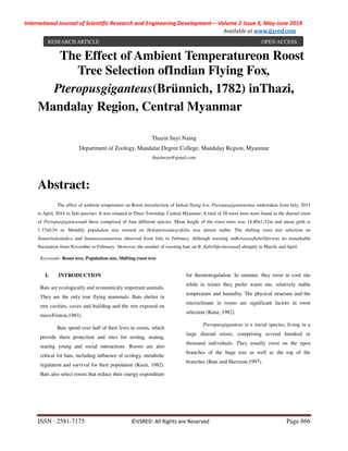 International Journal of Scientific Research and Engineering Development-– Volume 2 Issue 3, May-June 2019
Available at www.ijsred.com
ISSN : 2581-7175 ©IJSRED: All Rights are Reserved Page 866
The Effect of Ambient Temperatureon Roost
Tree Selection ofIndian Flying Fox,
Pteropusgiganteus(Brünnich, 1782) inThazi,
Mandalay Region, Central Myanmar
Thazin Suyi Naing
Department of Zoology, Mandalar Degree College, Mandalay Region, Myanmar
thazinsyn@gmail.com
Abstract:
The effect of ambient temperature on Roost treeselection of Indian flying fox, Pteropusgiganteuswas undertaken from July, 2015
to April, 2016 in Yele precinct. It was situated in Thazi Township, Central Myanmar. A total of 20 roost trees were found as the diurnal roost
of Pteropusgiganteusand these comprised of four different species. Mean height of the roost trees was 18.80±1.32m and mean girth is
1.37±0.54 m. Monthly population size roosted on Holopteleaintegrifolia was almost stable. The shifting roost tree selection on
Tamarindusindica and Samaneasamanwas observed from July to February. Although roosting onBorassusflabelliferwas no remarkable
fluctuation from November to February. However, the number of roosting bats on B. flabelliferincreased abruptly in March, and April.
Keywards- Roost tree, Population size, Shifting roost tree
I. INTRODUCTION
Bats are ecologically and economicaly important animals.
They are the only true flying mammals. Bats shelter in
tree cavities, caves and building and the rest exposed on
trees(Fenton,1983).
Bats spend over half of their lives in roosts, which
provide them protection and sites for resting, mating,
rearing young and social interactions. Roosts are also
critical for bats, including influence of ecology, metabolic
regulation and survival for their population (Kuzn, 1982).
Bats also select roosts that reduce their energy expenditure
for thermoregulation. In summer, they roost in cool site
while in winter they prefer warm site, relatively stable
temperature and humidity. The physical structure and the
microclimate in roosts are significant factors in roost
selection (Kunz, 1982).
Pteropusgiganteus is a social species, living in a
large diurnal roosts, comprising several hundred or
thousand individuals. They usually roost on the open
branches of the huge tree as well as the top of the
branches (Bate and Harrison,1997).
RESEARCH ARTICLE OPEN ACCESS
 