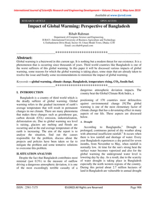 International Journal of Scientific Research and Engineering Development-– Volume 2 Issue 3, May-June 2019
Available at www.ijsred.com
ISSN : 2581-7175 ©IJSRED:All Rights are Reserved Page 906
Impact of Global Warming: Perspective of Bangladesh
Rihab Rahman
Department of Computer Science and Engineering,
IUBAT—International University of Business Agriculture and Technology
4, Embankment Drive Road, Sector-10, Uttara Model Town, Dhaka-1230
Email: cse.rihab@gmail.com
----------------------------------------************************----------------------------------
Abstract:
Global warming is a buzzword in this current age. It is nothing but a modern threat for our existence. It is a
phenomenon that is occurring since thousands of years. Third world countries like Bangladesh is one of
the worst sufferers of this global warming. In this paper it will be discussed various impacts of global
warming, some reasons for which the global warming is taking place, some steps that are already taken to
resolve the issue and finally some recommendations to minimize the impact of global warming.
Keywords —global warming, climate change, Bangladesh, temperature rising, CO2, fossils fuel.
----------------------------------------************************----------------------------------
I. INTRODUCTION
Bangladesh is a country of third world which is
the deadly sufferer of global warming. Global
warming refers to the gradual increment of earth’s
average temperature that will result in permanent
changes in our climate. There are many phenomena
that makes these changes such as greenhouse gas,
carbon dioxide (CO2) emission, industrialization,
deforestation etc. Due to global warming sea level
is raising, glaciers are melting and floods are
occurring and at the end average temperature of the
earth is increasing. The aim of the report is to
analyse the situation, find out the causes
responsible for the problem, discuss about the
projects and policies have been taken so far to
mitigate the problem and some tentative solutions
to overcome this problem.
II. SITUATION ANALYSIS
Despite the fact that Bangladesh contributes most
minimal (just 0.3%) to the measure of outflow
driving a dangerous atmospheric deviation, it is one
of the most exceedingly terrible casualty of a
dangerous atmospheric deviation impacts. The
country beat the Global Climate Risk Index, a
positioning of 170 countries most defenceless
against environmental change [9].The global
warming is one of the most elementary factor of
climate change that has a devastating effect in many
aspects of our life. These aspects are discussed
below.
A. Drought
According to Banglapedia,” Drought a
prolonged, continuous period of dry weather along
with abnormal insufficient rainfall.” It occurs when
there is less rainfall and shortage of water. Every
year Bangladesh experiences a dry period for seven
months, from November to May, when rainfall is
normally low. At time for the sun's strong heat the
surface water becomes vaporized and also for the
global warming the underground water level is
lowering day by day. As a result, due to the scarcity
of water drought is taking place in Bangladesh
especially the north western regions of the country.
During this period about 2.7 million hectares of
land in Bangladesh are vulnerable to annual drought
RESEARCH ARTICLE OPEN ACCESS
 