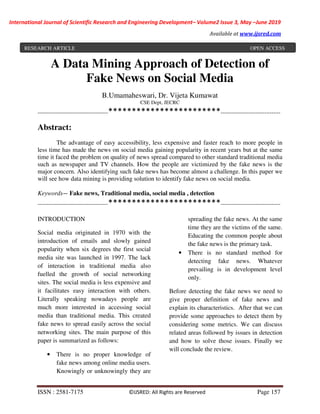 International Journal of Scientific Research and Engineering Development– Volume2 Issue 3, May –June 2019
Available at www.ijsred.com
ISSN : 2581-7175 ©IJSRED: All Rights are Reserved Page 157
A Data Mining Approach of Detection of
Fake News on Social Media
B.Umamaheswari, Dr. Vijeta Kumawat
CSE Dept, JECRC
----------------------------------------************************----------------------------------
Abstract:
The advantage of easy accessibility, less expensive and faster reach to more people in
less time has made the news on social media gaining popularity in recent years but at the same
time it faced the problem on quality of news spread compared to other standard traditional media
such as newspaper and TV channels. How the people are victimized by the fake news is the
major concern. Also identifying such fake news has become almost a challenge. In this paper we
will see how data mining is providing solution to identify fake news on social media.
Keywords— Fake news, Traditional media, social media , detection
----------------------------------------************************----------------------------------
INTRODUCTION
Social media originated in 1970 with the
introduction of emails and slowly gained
popularity when six degrees the first social
media site was launched in 1997. The lack
of interaction in traditional media also
fuelled the growth of social networking
sites. The social media is less expensive and
it facilitates easy interaction with others.
Literally speaking nowadays people are
much more interested in accessing social
media than traditional media. This created
fake news to spread easily across the social
networking sites. The main purpose of this
paper is summarized as follows:
• There is no proper knowledge of
fake news among online media users.
Knowingly or unknowingly they are
spreading the fake news. At the same
time they are the victims of the same.
Educating the common people about
the fake news is the primary task.
• There is no standard method for
detecting fake news. Whatever
prevailing is in development level
only.
Before detecting the fake news we need to
give proper definition of fake news and
explain its characteristics. After that we can
provide some approaches to detect them by
considering some metrics. We can discuss
related areas followed by issues in detection
and how to solve those issues. Finally we
will conclude the review.
RESEARCH ARTICLE OPEN ACCESS
 