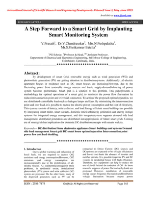International Journal of Scientific Research and Engineering Development– Volume2 Issue 3, May –June 2019
Available at www.ijsred.com
ISSN : 2581-7175 ©IJSRED: All Rights are Reserved Page 161
A Step Forward to a Smart Grid by Implanting
Smart Monitoring System
V.Prasath1
, Dr.V.Chandrasekar2
, Mrs.N.Pushpalatha3
,
Mr.S.Sheikameer Batcha4
1
PG Scholar, 2
Professor & Head, 3&4
Assistant Professor,
Department of Electrical and Electronics Engineering, Sri Eshwar College of Engineering,
Coimbatore, Tamilnadu, India.
----------------------------------------************************------------------------------
Abstract:
By development of smart Grid, renewable energy such as wind generation (WG) and
photovoltaic generation (PV) are getting attention in distributionsystems. Additionally, all-electric
apartment houses or residence such as DC smart houses are increasing.However, due to the
fluctuating power from renewable energy sources and loads, supply-demandbalancing of power
system becomes problematic. Smart grid is a solution to this problem. This paperpresents a
methodology for optimal operations of a smart grid, to minimize the power flow fluctuation by
reduceinterconnection point and over load connection. To achieve the proposed optimal operation, we
use distributed controllable loadssuch as halogen lamps and fans. By minimizing the interconnection
point and over load, it is possible to reduce the electric power consumption and the cost of electricity.
This system consists of battery, solar collector, and load.Energy efficient smart buildings are possible
by integrating smart meter, smart sockets, domestic renewableenergy generation and energy storage
systems for integrated energy management, and this integratedsystem supports demand side load
management, distributed generation and distributed storageprovisions of future smart grids. Coming
era of smart grids has implications for domestic DC distributionconcepts with smarts sockets.
Keywords— DC distribution Home electronics appliances Smart buildings and systems Demand
side load management Smart grid DC smart house optimal operation Interconnection point
power ﬂow and load shedding.
----------------------------------------************************------------------------------
1. Introduction
Due to global warming and exhaustion of
fossil fuels, we are required to reduce CO2
emissions and energy consumption.However, CO2
emissions and energy consumption are
increasingrapidly due to the proliferation of all-
electric houses. As countermeasuresagainst these
problems, in residential sector, installationof
photovoltaic (PV) system and solar collector (SC)
system are proposed. On the other hand, many of
the dispersed generators such as PV can be
connected to Direct Current (DC) sources and
DCsystems are expected to be of high efficiencies
and lower cost dueto the absence of inverter and
rectifier circuits. It is possible tooperate PV and SC
systems in residential house with high efficiency.
Therefore, this equipment can help to reduce the
use of fossil fueland the emission of CO. As these
research, suppress of power fluctuation by loads are
proposed. However, installation of renewable
energy causes frequency fluctuation anddistribution
voltage fluctuation because output power
RESEARCH ARTICLE OPEN ACCESS
 