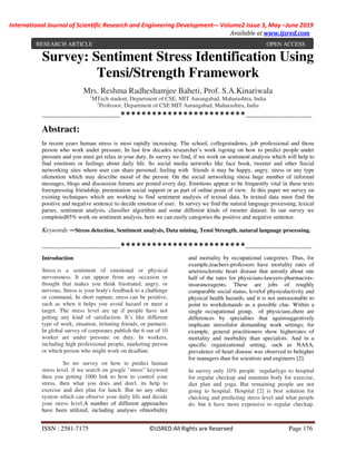 International Journal of Scientific Research and Engineering Development-– Volume2 Issue 3, May –June 2019
Available at www.ijsred.com
ISSN : 2581-7175 ©IJSRED:All Rights are Reserved Page 176
Survey: Sentiment Stress Identification Using
Tensi/Strength Framework
Mrs. Reshma Radheshamjee Baheti, Prof. S.A.Kinariwala
1
MTech student, Department of CSE, MIT Aurangabad, Maharashtra, India
2
Professor, Department of CSE MIT Aurangabad, Maharashtra, India
----------------------------------------************************----------------------------------
Abstract:
In recent years human stress is most rapidly increasing. The school, collegestudents, job professional and those
person who work under pressure. In last few decades researcher’s work isgoing on how to predict people under
pressure and you must get relax in your duty. In survey we find, if we work on sentiment analysis which will help to
find emotions or feelings about daily life. So social media networks like face book, tweeter and other Social
networking sites where user can share personal; feeling with friends it may be happy, angry, stress or any type
ofemotion which may describe mood of the person. On the social networking sitesa huge number of informal
messages, blogs and discussion forums are posted every day. Emotions appear to be frequently vital in these texts
forexpressing friendship, presentation social support or as part of online point of view. In this paper we survey on
existing techniques which are working to find sentiment analysis of textual data. In textual data must find the
positive and negative sentence to decide emotion of user. In survey we find the natural language processing, lexical
parser, sentiment analysis, classifier algorithm and some different kinds of tweeter dataset. In our survey we
completed85% work on sentiment analysis, here we can easily categories the positive and negative sentence.
Keywords —Stress detection, Sentiment analysis, Data mining, Tensi Strength, natural language processing.
----------------------------------------************************----------------------------------
Introduction
Stress is a sentiment of emotional or physical
nervousness. It can appear from any occasion or
thought that makes you think frustrated, angry, or
nervous. Stress is your body's feedback to a challenge
or command. In short rupture, stress can be positive,
such as when it helps you avoid hazard or meet a
target. The stress level are up if people have not
getting any kind of satisfaction. It’s like different
type of work, situation, irritating friends, or partners.
In global survey of corporates publish the 6 out of 10
worker are under pressure on duty. In workers,
including high professional people, marketing person
or which person who might work on deadline.
So we survey on how to predict human
stress level. if we search on google "stress" keyword
then you getting 1000 link to how to control your
stress, then what you does and don't. its help to
exercise and diet plan for lunch. But no any other
system which can observe your daily life and decide
your stress level.A number of different approaches
have been utilized, including analyses ofmorbidity
and mortality by occupational categories. Thus, for
example,teachers-professors have mortality rates of
arteriosclerotic heart disease that areonly about one
half of the rates for physicians-lawyers-pharmacists-
insuranceagents. These are jobs of roughly
comparable social status, levelof physicalactivity and
physical health hazards, and it is not unreasonable to
point to workdemands as a possible clue. Within a
single occupational group, of physicians,there are
differences by specialties that againsuggestively
implicate stressfulor demanding work settings; for
example, general practitioners show higherrates of
mortality and morbidity than specialists. And in a
specific organizational setting, such as NASA,
prevalence of heart disease was observed to behigher
for managers than for scientists and engineers [2].
In survey only 10% people regularlygo to hospital
for regular checkup and maintain body for exercise,
diet plan and yoga. But remaining people are not
going to hospital. Hospital [2] is best solution for
checking and predicting stress level and what people
do. but it have more expensive to regular checkup.
RESEARCH ARTICLE OPEN ACCESS
 