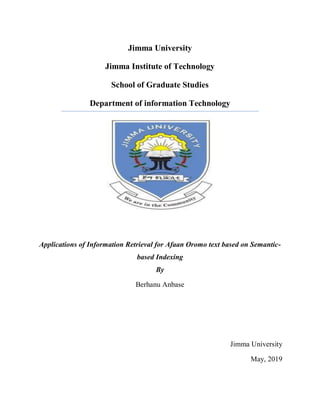 Jimma University
Jimma Institute of Technology
School of Graduate Studies
Department of information Technology
Applications of Information Retrieval for Afaan Oromo text based on Semantic-
based Indexing
By
Berhanu Anbase
Jimma University
May, 2019
 