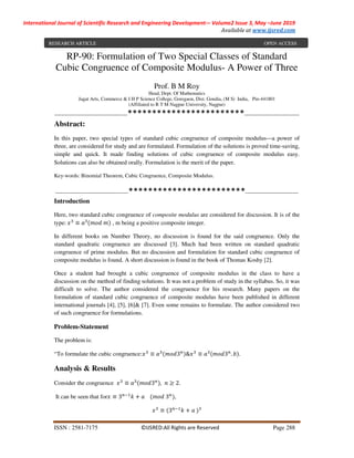 International Journal of Scientific Research and Engineering Development-– Volume2 Issue 3, May –June 2019
Available at www.ijsred.com
ISSN : 2581-7175 ©IJSRED:All Rights are Reserved Page 288
RP-90: Formulation of Two Special Classes of Standard
Cubic Congruence of Composite Modulus- A Power of Three
Prof. B M Roy
Head, Dept. Of Mathematics
Jagat Arts, Commerce & I H P Science College, Goregaon, Dist. Gondia, (M S) India, Pin-441801
(Affiliated to R T M Nagpur University, Nagpur)
----------------------------------------************************------------------------------
Abstract:
In this paper, two special types of standard cubic congruence of composite modulus—a power of
three, are considered for study and are formulated. Formulation of the solutions is proved time-saving,
simple and quick. It made finding solutions of cubic congruence of composite modulus easy.
Solutions can also be obtained orally. Formulation is the merit of the paper.
Key-words: Binomial Theorem, Cubic Congruence, Composite Modulus.
----------------------------------------************************-----------------------------
Introduction
Here, two standard cubic congruence of composite modulus are considered for discussion. It is of the
type:	 ≡ 	 , m being a positive composite integer.
In different books on Number Theory, no discussion is found for the said congruence. Only the
standard quadratic congruence are discussed [3]. Much had been written on standard quadratic
congruence of prime modulus. But no discussion and formulation for standard cubic congruence of
composite modulus is found. A short discussion is found in the book of Thomas Koshy [2].
Once a student had brought a cubic congruence of composite modulus in the class to have a
discussion on the method of finding solutions. It was not a problem of study in the syllabus. So, it was
difficult to solve. The author considered the congruence for his research. Many papers on the
formulation of standard cubic congruence of composite modulus have been published in different
international journals [4], [5], [6]& [7]. Even some remains to formulate. The author considered two
of such congruence for formulations.
Problem-Statement
The problem is:
“To formulate the cubic congruence: ≡ 3 & ≡ 3 . .
Analysis & Results
Consider the congruence ≡ 3 , ≥ 2.
It can be seen that for ≡ 3 + 				 	3 ,
≡ 3 + 	
RESEARCH ARTICLE OPEN ACCESS
 