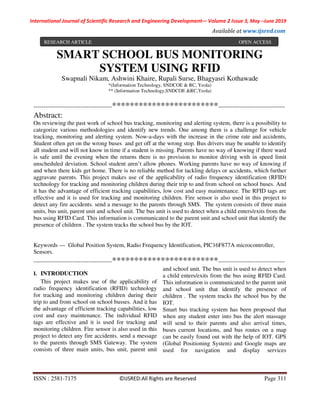 International Journal of Scientific Research and Engineering Development-– Volume 2 Issue 3, May –June 2019
Available at www.ijsred.com
ISSN : 2581-7175 ©IJSRED:All Rights are Reserved Page 311
SMART SCHOOL BUS MONITORING
SYSTEM USING RFID
Swapnali Nikam, Ashwini Khaire, Rupali Surse, Bhagyasri Kothawade
*(Information Technology, SNDCOE & RC, Yeola)
** (Information Technology,SNDCOE &RC,Yeola)
----------------------------------------************************----------------------------------
Abstract:
On reviewing the past work of school bus tracking, monitoring and alerting system, there is a possibility to
categorize various methodologies and identify new trends. One among them is a challenge for vehicle
tracking, monitoring and alerting system. Now-a-days with the increase in the crime rate and accidents,
Student often get on the wrong buses and get off at the wrong stop. Bus drivers may be unable to identify
all student and will not know in time if a student is missing. Parents have no way of knowing if there ward
is safe until the evening when the returns there is no provision to monitor driving with in speed limit
unscheduled deviation. School student aren’t allow phones. Working parents have no way of knowing if
and when there kids get home. There is no reliable method for tackling delays or accidents, which further
aggravate parents. This project makes use of the applicability of radio frequency identification (RFID)
technology for tracking and monitoring children during their trip to and from school on school buses. And
it has the advantage of efficient tracking capabilities, low cost and easy maintenance. The RFID tags are
effective and it is used for tracking and monitoring children. Fire sensor is also used in this project to
detect any fire accidents. send a message to the parents through SMS. The system consists of three main
units, bus unit, parent unit and school unit. The bus unit is used to detect when a child enters/exits from the
bus using RFID Card. This information is communicated to the parent unit and school unit that identify the
presence of children . The system tracks the school bus by the IOT.
Keywords — Global Position System, Radio Frequency Identification, PIC16F877A microcontroller,
Sensors.
----------------------------------------************************----------------------------------
I. INTRODUCTION
This project makes use of the applicability of
radio frequency identification (RFID) technology
for tracking and monitoring children during their
trip to and from school on school busses. And it has
the advantage of efficient tracking capabilities, low
cost and easy maintenance. The individual RFID
tags are effective and it is used for tracking and
monitoring children. Fire sensor is also used in this
project to detect any fire accidents. send a message
to the parents through SMS Gateway. The system
consists of three main units, bus unit, parent unit
and school unit. The bus unit is used to detect when
a child enters/exits from the bus using RFID Card.
This information is communicated to the parent unit
and school unit that identify the presence of
children . The system tracks the school bus by the
IOT.
Smart bus tracking system has been proposed that
when any student enter into bus the alert massage
will send to their parents and also arrival times,
buses current locations, and bus routes on a map
can be easily found out with the help of IOT. GPS
(Global Positioning System) and Google maps are
used for navigation and display services
RESEARCH ARTICLE OPEN ACCESS
 