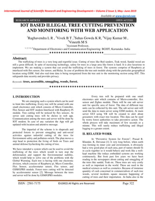 International Journal of Scientific Research and Engineering Development-– Volume 2 Issue 3, May –June 2019
Available at www.ijsred.com
ISSN : 2581-7175 ©IJSRED:All Rights are Reserved Page 322
IOT BASED ILLEGAL TREE CUTTING PREVENTION
AND MONITORING WITH WEB APPLICATION
1
Raghavendra L R , 2
Vivek B T ,3
Suhas Gowda K R, 4
Vijay Kumar M ,
5
Vineeth M S
1
Assistant Professor,
1, 2, 3, 4, 5
Department of Electronics and Communication Engineering BGSIT, Karnataka- India
-------------------------------------------************************--------------------------------------
Abstract:
The trafficking of trees is a very long and regretful issue. Cutting of trees like Red sanders, Teak wood, Sandal wood are
still a great difficult. In spite of increasing technology, safety for trees in a large area like forest is hard. It is also luxurious to
implement. We are making a system that can avoid the trafficking of trees in forest. The systems comprise of Raspberry pi
interfaced with flex sensor, fire sensor, and Relay. In case of problems the tree unit module along with the particular geographical
location using GSM. And also real time data is being reorganized from the tree unit to the monitoring section using IOT. This
safeguards data security and provides privacy.
Keywords: trees, accessible, smuggling, woods, forest.
-------------------------------------------************************---------------------------------------
I. INTRODUCTION
We are emerging such a system which can be used
to limit this trafficking. Every tree will be armed with one
small electronics unit which consists of Micro Controller,
Flex Sensor and IOT modem Interfaced with Raspberry Pi
module. Tree cutting will be noticed by flex sensors. At
server unit cutting trees will be shown in web app.
Communication among the trees and server will be done by
IOT modem. In case of any variation the App will get
updated with location and attentive message.
The impartial of the scheme is to shapesafe and
protected forests to prevent smuggling and anti-social
activities against unlawful cutting of the tress for
Environment safety and pollution switch. The plan moves a
step head to protection the living of birds on Trees and
animal defense bychecking the cutting of tree.
We have intended a system which can be used to avoid the
trafficking of the trees which would in turn stop the
deforestation and support the Environmental stability,
which would help to solve one of the problems with the
Global Warming. Each tree is having with one electronic
division, which consists of Raspberry pi, Micro Controller,
Flex Sensor, accelerometer sensor, Fire sensor, and
GSM/GPRS module. Forest trees cutting will be detected
by accelerometer sensor [2]. Message between the trees
and server will be done by GSM/GPRS modules.
Every tree will be prepared with one small
electronics unit which contains of Micro-controller, flex
sensor and Zigbee module. There will be one sub server
unit for specific area of forest. The data of different tree
units can be collected by this unit. The sub server unit will
send the data to main server using GSM modem. At main
server GUI using VB will be created to alert about
gossamers with exact tree location. This data can be used
by worry forest authorities to take preventive action. The
whole process will take maximum of few seconds or a
minute. This will surely reduce trafficking and illegal
logging to a greater extent.
II. RELATED WORK
In “Preventive System for Forests”, Prasad R.
Khandar, K. Deivanai [1] A very long before, when earth
was forming its inner core and environment, it obviously
had a very good plan of each area, part of nature should fit
in cycle together so it would behave and work like a well-
kept machine like todays embedded systems are working
continuously. But from past few years we have been
reading in the newspapers about cutting and smuggling of
the trees like sandal, Teak etc. These trees are very costly
as well as important in the world. These are used in the
medical sciences as well as cosmetics. Because of immense
quantity of cash concerned in commercialism of such tree
woods, several incidents square measure happening of
cutting of trees and their importation. .In India also in the
RESEARCH ARTICLE OPEN ACCESS
 