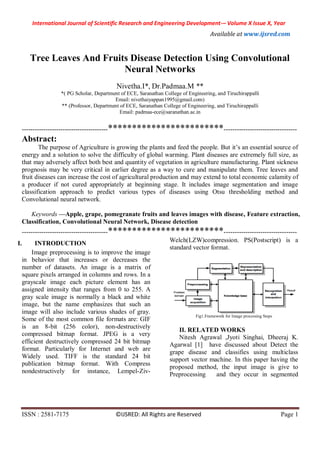 International Journal of Scientific Research and Engineering Development-– Volume X Issue X, Year
Available at www.ijsred.com
ISSN : 2581-7175 ©IJSRED: All Rights are Reserved Page 1
Tree Leaves And Fruits Disease Detection Using Convolutional
Neural Networks
Nivetha.I*, Dr.Padmaa.M **
*( PG Scholar, Department of ECE, Saranathan College of Engineering, and Tiruchirappalli
Email: nivethaiyappan1995@gmail.com)
** (Professor, Department of ECE, Saranathan College of Engineering, and Tiruchirappalli
Email: padmaa-ece@saranathan.ac.in
----------------------------------------************************----------------------------------
Abstract:
The purpose of Agriculture is growing the plants and feed the people. But it’s an essential source of
energy and a solution to solve the difficulty of global warming. Plant diseases are extremely full size, as
that may adversely affect both best and quantity of vegetation in agriculture manufacturing. Plant sickness
prognosis may be very critical in earlier degree as a way to cure and manipulate them. Tree leaves and
fruit diseases can increase the cost of agricultural production and may extend to total economic calamity of
a producer if not cured appropriately at beginning stage. It includes image segmentation and image
classification approach to predict various types of diseases using Otsu thresholding method and
Convolutional neural network.
Keywords —Apple, grape, pomegranate fruits and leaves images with disease, Feature extraction,
Classification, Convolutional Neural Network, Disease detection
----------------------------------------************************----------------------------------
I. INTRODUCTION
Image preprocessing is to improve the image
in behavior that increases or decreases the
number of datasets. An image is a matrix of
square pixels arranged in columns and rows. In a
grayscale image each picture element has an
assigned intensity that ranges from 0 to 255. A
gray scale image is normally a black and white
image, but the name emphasizes that such an
image will also include various shades of gray.
Some of the most common file formats are: GIF
is an 8-bit (256 color), non-destructively
compressed bitmap format. JPEG is a very
efficient destructively compressed 24 bit bitmap
format. Particularly for Internet and web are
Widely used. TIFF is the standard 24 bit
publication bitmap format. With Compress
nondestructively for instance, Lempel-Ziv-
Welch(LZW)compression. PS(Postscript) is a
standard vector format.
Fig1.Framework for Image processing Steps
II. RELATED WORKS
Nitesh Agrawal ,Jyoti Singhai, Dheeraj K.
Agarwal [1] have discussed about Detect the
grape disease and classifies using multiclass
support vector machine. In this paper having the
proposed method, the input image is give to
Preprocessing and they occur in segmented
 