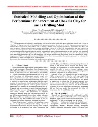 International Journal of Scientific Research and Engineering Development-– Volume 2 Issue 3, May –June 2019
Available at www.ijsred.com
ISSN : 2581-7175 ©IJSRED: All Rights are Reserved Page 343
Statistical Modelling and Optimization of the
Performance Enhancement of Ubakala Clay for
use as Drilling Mud
---------------------------------------************************----------------------------------
Abstract:
This work studied the performance enhancement of Ubakala clay for use as drilling mud. A clay sample was collected from Ubakala in
Abia State of Nigeria, processed and beneficiated with varying concentrations of soda ash (0-6wt %). Experiments were conducted to
determine the viscosities of the control and clay-soda ash mixture at different curing time intervals (0-8hours), temperatures (30O
C-90O
C) and
speed of agitation (100rpm-600rpm). Response surface methodology, with the aid of MATLAB statistical toolbox was used to perform a
statistical study and optimization of the data obtained from the study. The results revealed that soda ash concentrations, temperature, curing
time and their interactions terms are significant variables in the statistical model with temperature being the most significant term, while time
is the least significant term. The graphical representation of the control showed a decreasing rate in viscosity within the required range of
speed of agitation unlike those of the clay- soda ash mixture. The optimum predicted value of yield stress occurs for a curing time of 8hours,
temperature of 900
C and soda ash concentration of 5.183wt% and this is recommended as the operating parameters for enhancing the
performance of Ubakala clay sample for use as a drilling mud.
Keywords — clay, drilling mud, rheological study, model, viscosity, optimization.
----------------------------------------************************----------------------------------
I INTRODUCTION
Drilling the wellbore is the first and most expensive step in
the oil and gas industry. Expenditure for drilling represents
25% of the total oil field exploitation cost and is concentrated
mostly in exploration cost and development of well drilling
[1]. Drilling fluid which represent about one-fifth of the total
cost of petroleum well drilling, must generally comply with
three important requirements – they should be easy to use,
not too expensive and environmentally friendly. Drilling mud
is important to petroleum and gas production due to its use in
cleaning the rock fragment from beneath the bit to the surface,
sufficient hydrostatic pressure exertion against sub-surface
formations, cool and lubricate the rotating drill string and bit.
When oil and gas operations began in Nigeria in the early
fifties, local clay was used in the preparation of drilling fluids
and cement slurries. The introduction of imported
commercial bentonite in the year 1960 drastically reduced the
use of Nigerian local clay in the petroleum and gas industries
[2]. This also led to a significant reduction in research into
local bentonite clay that could have been used in oil and gas
operations like drilling, cementing, simulation and others.
Prior to the government’s initiative to develop local content,
the cost of importation of bentonite for drilling activities in
Nigeria runs into millions of dollars annually which has been
detrimental to the economy of the country considering that
one-fifth of the cost of drilling a well which ranges between 1
million to 100 million dollars accounts for drilling fluids.
Therefore, it is imperative to locally outsource these clay
materials in order to conserve foreign exchange, create
employment and to enhance Nigerian content development in
the drilling component of oil and gas industry
Nigeria is blessed with abundant reserve of oil, gas and clay
[3], but yet spends millions of dollars yearly importing drilling
mud despite the proven reserve of clay deposits, if these local
deposits are beneficiated and efficiently enhanced, they would
be readily used as drilling mud [4]. Several researchers have
studied some local clay samples [2], [5], [6], [7], [8], [9], [10],
but studies on Ubakala clay, which is one of the abundant
local clays, is not rife in literature, and especially, the authors
did not find any works that considered the effect of
temperature, thus the need for this study.
II METHODOLOGY
The study area chosen for this work was Ubakala town. The
town is located in Umuahia South Local Government Area of
Abia State, south-eastern Nigeria and lies on longitude 70
24’E
and latitude 50
10’N on the geological map of Nigeria.
Materials: Ubakala clay; Sodium Ash; Distilled water.
Equipment: Ostwald viscometer (Model NDJ95N);
Thermometer; Pipette; Weighing balance; Measuring
cylinders; Stopwatch; Mechanical agitator; 200 mesh Tyler
Allison, F.N.*, Nwanekezie, M.N.*, Osoka, E.C.**
*Department of Chemical Eng., Chukwuemeka Odimegwu Ojukwu University, Uli, Nigeria
**Department of Chemical Eng., Federal University of Technology, Owerri, Nigeria
RESEARCH ARTICLE OPEN ACCESS
 
