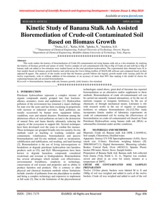 International Journal of Scientific Research and Engineering Development-– Volume 2Issue 3, May 2019
Available at www.ijsred.com
ISSN : 2581-7175 ©IJSRED: All Rights are Reserved Page 406
Kinetic Study of Banana Stalk Ash Assisted
Bioremediation of Crude-oil Contaminated Soil
Based on Biomass Growth1*
Osoka, E.C., 2
Kefas, H.M., 3
Igboko, N., 4
Anyikwa, S.O.
1,3,4
Department of Chemical Engineering, Federal University of Technology, Owerri, Nigeria
2
Department of Chemical Engineering, Moddibo Adama University of Technology, Yola, Nigeria
----------------------------------------************************----------------------------------
Abstract:
This work studies the kinetics of bioremediation of Crude Oil contaminated soil using banana stalk ash as a bio-stimulant, by studying
the kinetics of biomass growth and nature of yield. Twelve samples of soil contaminated with 20g to 60g of Crude oil and with 0g to 60g of
banana stalk ash added as bio-stimulant were studied based on the total petroleum hydrocarbon. The experimental data obtained were fit to
four models based on biomass growth kinetics and yield using the Curve-fitting toolbox of MATLAB software and compared based on their
adjusted R-square. The analysis of the results reveal that the biomass growth follows the logistic growth model with varying yield for all
twelve experiments, with or without addition of bio-stimulant, to an accuracy of more than 99% thus making it the model of choice for
explaining banana talk ash assisted bioremediation.
Keywords — bioremediation, banana stalk ash, biomass growth, yield, kinetics, bio-stimulant
----------------------------------------************************----------------------------------
I. INTRODUCTION
Petroleum hydrocarbons represent a complex mixture of
organic compounds mainly grouped into four fractions:
alkenes, aromatics, resins and asphaltenes [1]. Hydrocarbon
pollution of the environment has remained a major challenge
for man over the years and has been escalating in proportions
with increase in industrial activities. Such pollutions are
usually occasioned by human error, equipment failure,
vandalism, wars and natural disasters. Prominent among the
deleterious effects of such pollutions on land is the destruction
of natural flora and fauna thereby ultimately reducing the
capacity of the ecosystem to support life. Several techniques
have been developed over the years to combat this menace.
These techniques are grouped broadly into two namely; In-situ
methods (such as leaching or washing, isolation and
containment, volatilization, bioremediation and passive
bioremediation) and Ex-situ methods (such as incineration,
solidification and stabilization, soil washing, and land farming)
[2]. Bioremediation is the use of living microorganisms to
breakdown or degrade petroleum hydrocarbon into harmless
products such as CO2 and H2O. Microorganisms have been
known to degrade hazardous compounds considered
recalcitrant and resistant to biodegradation. Bioremediation
has several advantages which include: cost effectiveness,
environmental friendliness, simplicity in technology,
conservation of soil texture and properties and its ability to
produce harmless end products. This is contrary to other
physical and chemical treatment methods whose limitations
include; transfer of pollutants from one place/phase to another
and being a complex technology and expensive to implement
at full scale [3]. Due to the limitations of the physiochemical
technologies stated above, great deal of literature has reported
bioremediation as an alternative and/or supplement to these
methods. Bioremediation of crude oil-contaminated soil can
be carried out naturally (natural attenuation), or by the use of
nutrients (organic or inorganic fertilizers); by the use of
chemicals; or through mechanical means. Literature is rife
with research works in the use of organic or inorganic
fertilizers to enhance bioremediation [4]-[12].This study
incorporates kinetic studies of laboratory experiments on
crude oil contaminated soil by testing the effectiveness of
bioremediation on crude-oil contaminated soil (based on Total
Petroleum Hydrocarbon) using banana stalk ash (BSA) as
substrate/bio-stimulant under aerobic conditions.
II MATERIALS AND METHODS
Materials: Crude oil, Banana stalk Ash (NPK 2.34/49/0.4),
Soil sample, Chloroform, Distilled water.
Apparatus: Jenway UV-VIS Spectrophotometer (AAS), Sieve
(mesh size: 0.3mm), Electronic weighing balance (ZL
200630014473.3), Digital thermometer, Measuring cylinder,
Beaker, Conical flask, Oven (4824213), Spatula, Plastic
bucket, PH meter, Stirrer, Stove, Sample bottles.
Preparation of Banana Stalk Ash: Banana stalk Ash collected
from Jimeta (Yola North L. G. A., Nigeria) was crushed,
sieved and dried in an oven for ninety minutes at a
temperature of 200o
C.
CRUDE OIL CONTAMINATED SOIL SAMPLES
PREPARATION
Twelve 2.0-liter plastic buckets were labeled M to X and
1000g of soil was weighed and added to each of the twelve
buckets. Crude oil was weighed and added to each of the soil
RESEARCH ARTICLE OPEN ACCESS
 