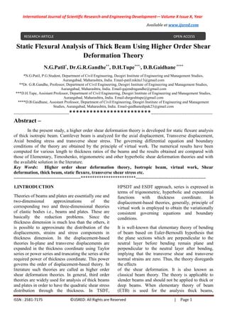 International Journal of Scientific Research and Engineering Development-– Volume X Issue X, Year
Available at www.ijsred.com
ISSN : 2581-7175 ©IJSRED: All Rights are Reserved | Page 1
Static Flexural Analysis of Thick Beam Using Higher Order Shear
Deformation Theory
N.G.Patil*
, Dr.G.R.Gandhe**
, D.H.Tupe***,
, D.B.Gaidhane ****
*N.G.Patil, P.G.Student, Department of Civil Engineering, Deogiri Institute of Engineering and Management Studies,
Aurangabad, Maharashtra, India. Email-patil.nikita13@gmail.com
**Dr. G.R.Gandhe, Professor, Department of Civil Engineering, Deogiri Institute of Engineering and Management Studies,
Aurangabad, Maharashtra, India. Email-gajendragandhe@gmail.com
***D.H.Tupe, Assistant Professor, Department of Civil Engineering, Deogiri Institute of Engineering and Management Studies,
Aurangabad, Maharashtra, India. Email-durgeshtupe@gmail.com
****D.B.Gaidhane, Assistant Professor, Department of Civil Engineering, Deogiri Institute of Engineering and Management
Studies, Aurangabad, Maharashtra, India. Email-gaidhanedipak23@gmail.com
-------------------------------------------************************------------------------------------------------
Abstract –
In the present study, a higher order shear deformation theory is developed for static flexure analysis
of thick isotropic beam. Cantilever beam is analyzed for the axial displacement, Transverse displacement,
Axial bending stress and transverse shear stress. The governing differential equation and boundary
conditions of the theory are obtained by the principle of virtual work. The numerical results have been
computed for various length to thickness ratios of the beams and the results obtained are compared with
those of Elementary, Timoshenko, trigonometric and other hyperbolic shear deformation theories and with
the available solution in the literature.
Key Words: Higher order shear deformation theory, Isotropic beam, virtual work, Shear
deformation, thick beam, static flexure, transverse shear stress etc.
--------------------------------------------************************----------------------------------------------
1.INTRODUCTION
Theories of beams and plates are essentially one and
two-dimensional approximations of the
corresponding two and three-dimensional theories
of elastic bodies i.e., beams and plates. These are
basically the reduction problems. Since the
thickness dimension is much less than the others, it
is possible to approximate the distribution of the
displacements, strains and stress components in
thickness dimension. In the displacement-based
theories In-plane and transverse displacements are
expanded in the thickness coordinate using Taylor
series or power series and truncating the series at the
required power of thickness coordinate. This power
governs the order of displacement-based theory. In
literature such theories are called as higher order
shear deformation theories. In general, third order
theories are widely used for analysis of thick beams
and plates in order to have the quadratic shear stress
distribution through the thickness. In TSDT,
HPSDT and ESDT approach, series is expressed in
terms of trigonometric, hyperbolic and exponential
functions with thickness coordinate. In
displacement-based theories, generally, principle of
virtual work is employed to obtain the variationally
consistent governing equations and boundary
conditions.
It is well-known that elementary theory of bending
of beam based on Euler-Bernoulli hypothesis that
the plane sections which are perpendicular to the
neutral layer before bending remain plane and
perpendicular to the neutral layer after bending,
implying that the transverse shear and transverse
normal strains are zero. Thus, the theory disregards
the effects
of the shear deformation. It is also known as
classical beam theory. The theory is applicable to
slender beams and should not be applied to thick or
deep beams. When elementary theory of beam
(ETB) is used for the analysis thick beams,
RESEARCH ARTICLE OPEN ACCESS
 