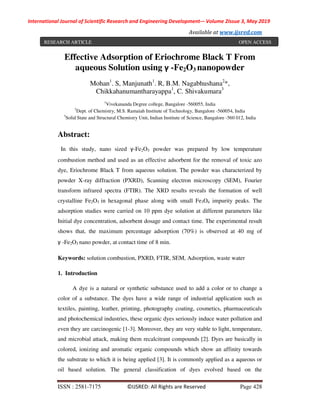 International Journal of Scientific Research and Engineering Development-– Volume 2Issue 3, May 2019
Available at www.ijsred.com
ISSN : 2581-7175 ©IJSRED: All Rights are Reserved Page 428
Effective Adsorption of Eriochrome Black T From
aqueous Solution using γ -Fe2O3 nanopowder
Mohan1
. S, Manjunath1
. R, B.M. Nagabhushana2
*,
Chikkahanumantharayappa1
, C. Shivakumara3
1
Vivekananda Degree college, Bangalore -560055, India
2
Dept. of Chemistry, M.S. Ramaiah Institute of Technology, Bangalore -560054, India
3
Solid State and Structural Chemistry Unit, Indian Institute of Science, Bangalore -560 012, India
Abstract:
In this study, nano sized γ-Fe2O3 powder was prepared by low temperature
combustion method and used as an effective adsorbent for the removal of toxic azo
dye, Eriochrome Black T from aqueous solution. The powder was characterized by
powder X-ray diffraction (PXRD), Scanning electron microscopy (SEM), Fourier
transform infrared spectra (FTIR). The XRD results reveals the formation of well
crystalline Fe2O3 in hexagonal phase along with small Fe3O4 impurity peaks. The
adsorption studies were carried on 10 ppm dye solution at different parameters like
Initial dye concentration, adsorbent dosage and contact time. The experimental result
shows that, the maximum percentage adsorption (70%) is observed at 40 mg of
γ -Fe2O3 nano powder, at contact time of 8 min.
Keywords: solution combustion, PXRD, FTIR, SEM, Adsorption, waste water
1. Introduction
A dye is a natural or synthetic substance used to add a color or to change a
color of a substance. The dyes have a wide range of industrial application such as
textiles, painting, leather, printing, photography coating, cosmetics, pharmaceuticals
and photochemical industries, these organic dyes seriously induce water pollution and
even they are carcinogenic [1-3]. Moreover, they are very stable to light, temperature,
and microbial attack, making them recalcitrant compounds [2]. Dyes are basically in
colored, ionizing and aromatic organic compounds which show an affinity towards
the substrate to which it is being applied [3]. It is commonly applied as a aqueous or
oil based solution. The general classification of dyes evolved based on the
RESEARCH ARTICLE OPEN ACCESS
 