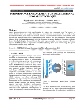 International Journal of Scientific Research and Engineering Development-– Volume 2 Issue 3, May 2019
Available at www.ijsred.com
ISSN : 2581-7175 ©IJSRED:All Rights are Reserved Page 447
PERFORMANCE ENHANCEMENT FOR SMART ANTENNA
USING ARLS TECHNIQUE
Rohit Bansal*, Vishal Garg**, Manpreet Kaur***
1,2, 3
(Department of Electronics & Communication Engineering)
Swami Vivekanand Institute of Engineering & Technology, Banur (INDIA)
----------------------------------------************************----------------------------------
Abstract:
Matrix decomposition refers to the transformation of a matrix into a canonical form. The purposes of
matrix decomposition are analytic simplicity and computational convenience. As a result of the
decomposition of the given matrix, the resulting matrices have lower-rank canonical form and this helps
revealing the inherent characteristic and structure of the matrices and help interpreting their meaning.
Adaptive Recursive Least mean squares (ARLMS) algorithms are a class of adaptive filter used to mimic a
desired filter by finding the filter coefficients that relate to producing the least mean squares of the error
signal of the RLS algorithm to improve the overall beam forming of the smart antenna array. The system
has also been simulated using MATLAB.
Keywords —ARLMS, QR, Smart Antenna, ALS, Matrix Decomposition, RLS.
----------------------------------------************************----------------------------------
I. INTRODUCTION
The application of wireless strategies is the newest
movement in communication knowledge, and there
is a constant request for density or miniaturization
of wireless electronic devices, as well as an upsurge
in speed and data rate for these devices. In this
respect, MIMO antenna schemes are being careful
for better show, and they present antenna engineers
with numerous project challenges. Multi-Input
Multi-Output (MIMO) antenna schemes have
complicated considerable attention as an actual
method of successful reliability and cumulative the
channel volume in wireless mobile infrastructures.
MIMO antennas can allow delivering high
quickness and high quality broadcast connecting
great quantity of data transmission in rich multipath
settings. MIMO antennas for wireless receiver
requests necessitate decidedly well-organized
antenna strategy that delivers enough spatial de-
correlation, which experiments for manipulative in
a small receiver device. In instruction to achieve a
high isolation, good diversity and multiplexing
performance are compulsory.
Figure 1: Multi-Input Multi-Output (MIMO)
Antenna
The RLS algorithm would require floating point
precision, or very long fixed point word lengths,
due to its numerical ill-conditioning. In addition to
RESEARCH ARTICLE OPEN ACCESS
 
