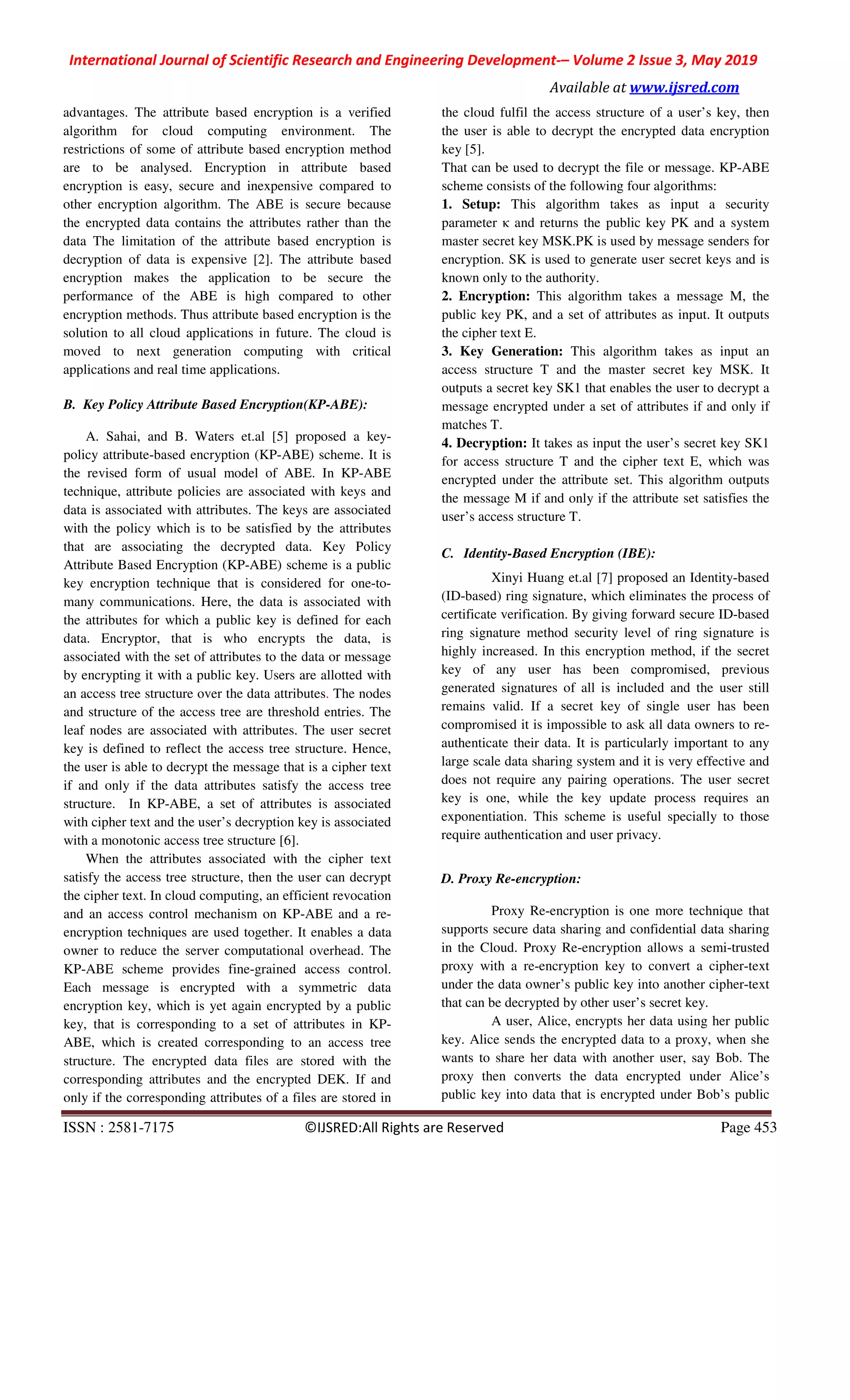 International Journal of Scientific Research and Engineering Development-– Volume 2 Issue 3, May 2019
Available at www.ijsred.com
ISSN : 2581-7175 ©IJSRED:All Rights are Reserved Page 453
advantages. The attribute based encryption is a verified
algorithm for cloud computing environment. The
restrictions of some of attribute based encryption method
are to be analysed. Encryption in attribute based
encryption is easy, secure and inexpensive compared to
other encryption algorithm. The ABE is secure because
the encrypted data contains the attributes rather than the
data The limitation of the attribute based encryption is
decryption of data is expensive [2]. The attribute based
encryption makes the application to be secure the
performance of the ABE is high compared to other
encryption methods. Thus attribute based encryption is the
solution to all cloud applications in future. The cloud is
moved to next generation computing with critical
applications and real time applications.
B. Key Policy Attribute Based Encryption(KP-ABE):
A. Sahai, and B. Waters et.al [5] proposed a key-
policy attribute-based encryption (KP-ABE) scheme. It is
the revised form of usual model of ABE. In KP-ABE
technique, attribute policies are associated with keys and
data is associated with attributes. The keys are associated
with the policy which is to be satisfied by the attributes
that are associating the decrypted data. Key Policy
Attribute Based Encryption (KP-ABE) scheme is a public
key encryption technique that is considered for one-to-
many communications. Here, the data is associated with
the attributes for which a public key is defined for each
data. Encryptor, that is who encrypts the data, is
associated with the set of attributes to the data or message
by encrypting it with a public key. Users are allotted with
an access tree structure over the data attributes. The nodes
and structure of the access tree are threshold entries. The
leaf nodes are associated with attributes. The user secret
key is defined to reflect the access tree structure. Hence,
the user is able to decrypt the message that is a cipher text
if and only if the data attributes satisfy the access tree
structure. In KP-ABE, a set of attributes is associated
with cipher text and the user’s decryption key is associated
with a monotonic access tree structure [6].
When the attributes associated with the cipher text
satisfy the access tree structure, then the user can decrypt
the cipher text. In cloud computing, an efficient revocation
and an access control mechanism on KP-ABE and a re-
encryption techniques are used together. It enables a data
owner to reduce the server computational overhead. The
KP-ABE scheme provides fine-grained access control.
Each message is encrypted with a symmetric data
encryption key, which is yet again encrypted by a public
key, that is corresponding to a set of attributes in KP-
ABE, which is created corresponding to an access tree
structure. The encrypted data files are stored with the
corresponding attributes and the encrypted DEK. If and
only if the corresponding attributes of a files are stored in
the cloud fulfil the access structure of a user’s key, then
the user is able to decrypt the encrypted data encryption
key [5].
That can be used to decrypt the file or message. KP-ABE
scheme consists of the following four algorithms:
1. Setup: This algorithm takes as input a security
parameter κ and returns the public key PK and a system
master secret key MSK.PK is used by message senders for
encryption. SK is used to generate user secret keys and is
known only to the authority.
2. Encryption: This algorithm takes a message M, the
public key PK, and a set of attributes as input. It outputs
the cipher text E.
3. Key Generation: This algorithm takes as input an
access structure T and the master secret key MSK. It
outputs a secret key SK1 that enables the user to decrypt a
message encrypted under a set of attributes if and only if
matches T.
4. Decryption: It takes as input the user’s secret key SK1
for access structure T and the cipher text E, which was
encrypted under the attribute set. This algorithm outputs
the message M if and only if the attribute set satisfies the
user’s access structure T.
C. Identity-Based Encryption (IBE):
Xinyi Huang et.al [7] proposed an Identity-based
(ID-based) ring signature, which eliminates the process of
certificate verification. By giving forward secure ID-based
ring signature method security level of ring signature is
highly increased. In this encryption method, if the secret
key of any user has been compromised, previous
generated signatures of all is included and the user still
remains valid. If a secret key of single user has been
compromised it is impossible to ask all data owners to re-
authenticate their data. It is particularly important to any
large scale data sharing system and it is very effective and
does not require any pairing operations. The user secret
key is one, while the key update process requires an
exponentiation. This scheme is useful specially to those
require authentication and user privacy.
D. Proxy Re-encryption:
Proxy Re-encryption is one more technique that
supports secure data sharing and confidential data sharing
in the Cloud. Proxy Re-encryption allows a semi-trusted
proxy with a re-encryption key to convert a cipher-text
under the data owner’s public key into another cipher-text
that can be decrypted by other user’s secret key.
A user, Alice, encrypts her data using her public
key. Alice sends the encrypted data to a proxy, when she
wants to share her data with another user, say Bob. The
proxy then converts the data encrypted under Alice’s
public key into data that is encrypted under Bob’s public
 