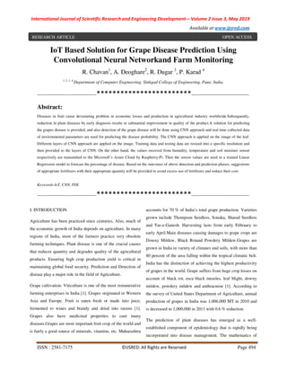 International Journal of Scientific Research and Engineering Development-– Volume 2 Issue 3, May 2019
Available at www.ijsred.com
ISSN : 2581-7175 ©IJSRED: All Rights are Reserved Page 494
IoT Based Solution for Grape Disease Prediction Using
Convolutional Neural Networkand Farm Monitoring
R. Chavan1
, A. Deoghare2
, R. Dugar 3
, P. Karad 4
1, 2, 3, 4
Department of Computer Engineering, Sinhgad College of Engineering, Pune, India.
----------------------------------------************************---------------------------------------
Abstract:
Diseases in fruit cause devastating problem in economic losses and production in agricultural industry worldwide.Subsequently,
reduction in plant diseases by early diagnosis results in substantial improvement in quality of the product.A solution for predicting
the grapes disease is provided, and also detection of the grape disease will be done using CNN approach and real time collected data
of environmental parameters are used for predicting the disease probability. The CNN approach is applied on the image of the leaf.
Different layers of CNN approach are applied on the image. Training data and testing data are resized into a specific resolution and
then provided to the layers of CNN. On the other hand, the values received from humidity, temperature and soil moisture sensor
respectively are transmitted to the Microsoft’s Azure Cloud by Raspberry-Pi. Then the sensor values are used in a trained Linear
Regression model to forecast the percentage of disease. Based on the outcomes of above detection and prediction phases, suggestions
of appropriate fertilizers with their appropriate quantity will be provided to avoid excess use of fertilizers and reduce their cost.
Keywords-IoT, CNN, PDI.
----------------------------------------************************---------------------------------------
I. INTRODUCTION
Agriculture has been practiced since centuries. Also, much of
the economic growth of India depends on agriculture. In many
regions of India, most of the farmers practice very obsolete
farming techniques. Plant disease is one of the crucial causes
that reduces quantity and degrades quality of the agricultural
products. Ensuring high crop production yield is critical in
maintaining global food security. Prediction and Detection of
disease play a major role in the field of Agriculture.
Grape cultivation: Viticulture is one of the most remunerative
farming enterprises in India [1]. Grapes originated in Western
Asia and Europe. Fruit is eaten fresh or made into juice,
fermented to wines and brandy and dried into raisins [1].
Grapes also have medicinal properties to cure many
diseases.Grapes are most important fruit crop of the world and
is fairly a good source of minerals, vitamins, etc. Maharashtra
accounts for 70 % of India’s total grape production. Varieties
grown include Thompson Seedless, Sonaka, Sharad Seedless
and Tas-e-Ganesh. Harvesting lasts from early February to
early April.Main diseases causing damages to grape crops are
Downy Mildew, Black Rotand Powdery Mildew.Grapes are
grown in India in variety of climates and soils, with more than
80 percent of the area falling within the tropical climatic belt.
India has the distinction of achieving the highest productivity
of grapes in the world. Grape suffers from huge crop losses on
account of black rot, esca black measles, leaf blight, downy
mildew, powdery mildew and anthracnose [1]. According to
the survey of United States Department of Agriculture, annual
production of grapes in India was 1,006,000 MT in 2010 and
is decreased to 1,000,000 in 2011 with 0.6 % reduction.
The prediction of plant diseases has emerged as a well-
established component of epidemiology that is rapidly being
incorporated into disease management. The mathematics of
RESEARCH ARTICLE OPEN ACCESS
 