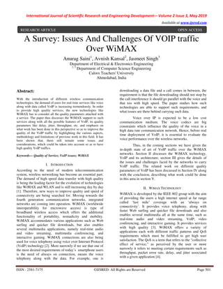 International Journal of Scientific Research and Engineering Development-– Volume 2 Issue 3, May 2019
Available at www.ijsred.com
ISSN : 2581-7175 ©IJSRED: All Rights are Reserved Page 501
A Survey: Issues And Challenges Of VOIP traffic
Over WiMAX
Anurag Saini1
, Avnish Kansal2
, Jasmeet Singh3
Department of Electrical & Electronics Engineering
2, 3
Department of Computer Science Engineering
Calorx Teachers' University
Ahmedabad, India
Abstract:
With the introduction of different wireless communication
technologies, the demand of users for real time services like voice
along with data called VoIP is increasing tremendously. In order
to provide high quality services, the new technologies like
WiMAX has to consider all the quality parameters attached with
a service. The paper thus discusses the WiMAX support to such
services along with all the possible features of VoIP, its quality
parameters like delay, jitter, throughput, etc. and emphasis on
what work has been done in this perspective so as to improve the
quality of the VoIP traffic by highlighting the various aspects,
methodology and limitations of previous work in this field. It has
been shown that, there still remain some issues and
considerations, which could be taken into account so as to have
high quality VoIP traffics.
Keywords— Quality of Service; VoIP issues; WiMAX
I. INTRODUCTION
According to the need of modern telecommunication
system, wireless networking has become an essential part.
The demand of high speed data transfer with high quality
is being the leading factor for the evolution of technologies
like WiMAX and WLAN and is still increasing day by day
[1]. Therefore, new ways to improve quality and speed of
connectivity are being searched for. Moving towards the
fourth generation communication networks, integrated
networks are coming into operation. WiMAX (worldwide
interoperability for microwave access) is type of
broadband wireless access which offers the additional
functionality of portability, nomadicity and mobility.
WiMAX accommodates various applications such as Web
surfing and quicker file downloads, but also enables
several multimedia applications, namely real-time audio
and video streaming, multimedia conferencing, and
interactive gaming. WiMAX connections are also being
used for voice telephony using voice over Internet Protocol
(VoIP) technology [2]. More narrowly if we see that one of
the most desired requirements of today’s smartphone users
is the need of always on connection, means the voice
telephony along with the data. For example, one is
downloading a data file and a call comes in between, the
requirement is that the file downloading should not stop by
the call interference it should go parallel with the voice and
that too with high speed. The paper studies how such
technologies are able to support such requirements, and
what issues are there behind carrying such data.
Voice over IP is expected to be a low cost
communication medium. The voice codecs are big
constraints which influence the quality of the voice in a
high data rate communication network. Hence, before real
time deployment of VoIP, it is essential to evaluate the
voice performance over the wireless networks.
Thus, in the coming sections we have given the
in-depth state of art of VoIP traffic over the WiMAX
networks. Section II discusses the WiMAX technology,
VoIP and its architecture; section III gives the details of
the issues and challenges faced by the networks to carry
VoIP traffic. The related work on different quality
parameters of VoIP has been discussed in Section IV along
with the conclusion, describing what work could be done
in this area in section V.
II. WIMAX TECHNOLOGY
WiMAX is developed by the IEEE 802 group with the aim
of providing the users a high internet speed at far range
called ‘last mile’ coverage with an ‘always on
connectivity’. It provides voice telephony, along with
faster Web surfing and quicker file downloads and also
enables several multimedia all at the same time, such as
real-time audio and video streaming, VoIP, video
conferencing, and interactive gaming. It provides services
with high quality [3]. WiMAX offers a variety of
applications each with different traffic patterns and QoS
requirements which must be fulfilled to get high user
satisfaction. The QoS is a term that refers to the “collective
effect of service,” as perceived by the user or more
narrowly it refers to meeting certain requirements such as
throughput, packet error rate, delay, and jitter associated
with a given application [4].
RESEARCH ARTICLE OPEN ACCESS
 