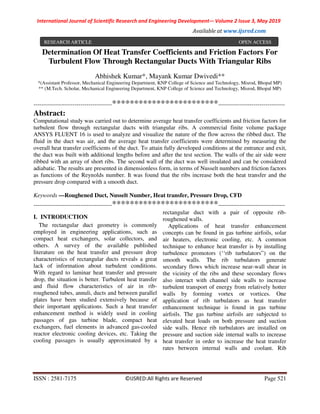 International Journal of Scientific Research and Engineering Development-– Volume 2 Issue 3, May 2019
Available at www.ijsred.com
ISSN : 2581-7175 ©IJSRED:All Rights are Reserved Page 521
Determination Of Heat Transfer Coefficients and Friction Factors For
Turbulent Flow Through Rectangular Ducts With Triangular Ribs
Abhishek Kumar*, Mayank Kumar Dwivedi**
*(Assistant Professor, Mechanical Engineering Department, KNP College of Science and Technology, Misrod, Bhopal MP)
** (M.Tech. Scholar, Mechanical Engineering Department, KNP College of Science and Technology, Misrod, Bhopal MP)
----------------------------------------************************----------------------------------
Abstract:
Computational study was carried out to determine average heat transfer coefficients and friction factors for
turbulent flow through rectangular ducts with triangular ribs. A commercial finite volume package
ANSYS FLUENT 16 is used to analyze and visualize the nature of the flow across the ribbed duct. The
fluid in the duct was air, and the average heat transfer coefficients were determined by measuring the
overall heat transfer coefficients of the duct. To attain fully developed conditions at the entrance and exit,
the duct was built with additional lengths before and after the test section. The walls of the air side were
ribbed with an array of short ribs. The second wall of the duct was well insulated and can be considered
adiabatic. The results are presented in dimensionless form, in terms of Nusselt numbers and friction factors
as functions of the Reynolds number. It was found that the ribs increase both the heat transfer and the
pressure drop compared with a smooth duct.
Keywords —Roughened Duct, Nusselt Number, Heat transfer, Pressure Drop, CFD
----------------------------------------************************----------------------------------
I. INTRODUCTION
The rectangular duct geometry is commonly
employed in engineering applications, such as
compact heat exchangers, solar collectors, and
others. A survey of the available published
literature on the heat transfer and pressure drop
characteristics of rectangular ducts reveals a great
lack of information about turbulent conditions.
With regard to laminar heat transfer and pressure
drop, the situation is better. Turbulent heat transfer
and fluid flow characteristics of air in rib-
roughened tubes, annuli, ducts and between parallel
plates have been studied extensively because of
their important applications. Such a heat transfer
enhancement method is widely used in cooling
passages of gas turbine blade, compact heat
exchangers, fuel elements in advanced gas-cooled
reactor electronic cooling devices, etc. Taking the
cooling passages is usually approximated by a
rectangular duct with a pair of opposite rib-
roughened walls.
Applications of heat transfer enhancement
concepts can be found in gas turbine airfoils, solar
air heaters, electronic cooling, etc. A common
technique to enhance heat transfer is by installing
turbulence promotors (‘‘rib turbulators”) on the
smooth walls. The rib turbulators generate
secondary flows which increase near-wall shear in
the vicinity of the ribs and these secondary flows
also interact with channel side walls to increase
turbulent transport of energy from relatively hotter
walls by forming vortex or vortices. One
application of rib turbulators as heat transfer
enhancement technique is found in gas turbine
airfoils. The gas turbine airfoils are subjected to
elevated heat loads on both pressure and suction
side walls. Hence rib turbulators are installed on
pressure and suction side internal walls to increase
heat transfer in order to increase the heat transfer
rates between internal walls and coolant. Rib
RESEARCH ARTICLE OPEN ACCESS
 