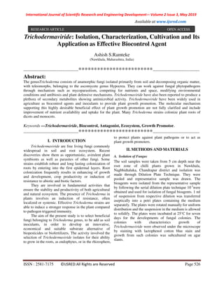 International Journal of Scientific Research and Engineering Development-– Volume 2 Issue 3, May 2019
Available at www.ijsred.com
ISSN : 2581-7175 ©IJSRED:All Rights are Reserved Page 526
Trichodermaviride: Isolation, Characterization, Cultivation and Its
Application as Effective Biocontrol Agent
Ashish S.Ramteke
(Nawkhala, Maharashtra, India)
----------------------------------------************************----------------------------------
Abstract:
The genusTrichoderma consists of anamorphic fungi isolated primarily from soil and decomposing organic matter,
with teleomorphs, belonging to the ascomycete genus Hypocrea. They can work against fungal phytopathogens
through mechanism such as mycoparasitism, competing for nutrients and space, modifying environmental
conditions and antibiosis and plant defensive mechanisms. Trichodermaviride have also been reported to produce a
plethora of secondary metabolites showing antimicrobial activity. Trichodermaviride have been widely used in
agriculture as biocontrol agents and inoculants to provide plant growth promotion. The molecular mechanism
supporting this highly desirable beneficial effect of plant growth promotion are not fully clarified and include
improvement of nutrient availability and uptake for the plant. Many Trichoderma strains colonize plant roots of
dicots and monocots.
Keywords —Trichodermaviride, Biocontrol, Antagonist, Ecosystem, Growth Promotor.
----------------------------------------************************----------------------------------
I. INTRODUCTION
Trichodermaviride are free living fungi commonly
widespread in soil and root ecosystem. Recent
discoveries show them as opportunistic, avirulent plant
symbionts as well as parasites of other fungi. Some
strains establish robust and long lasting colonization of
roots by entering into the first epidermal layers. Root
colonization frequently results in enhancing of growth
and development, crop productivity or induction of
resistance to abiotic and biotic factors.
They are involved in fundamental activities that
ensure the stability and productivity of both agricultural
and natural ecosystem. The presence of Trichoderma in
plants involves an induction of resistance, often
localized or systemic. Effective Trichoderma strains are
able to induce a stronger response in the plant compared
to pathogen triggered immunity.
The aim of the present study is to select beneficial
fungi belonging to Trichoderma genus, to be add as soil
inoculants, in order to develop an innovative,
economical and suitable substrate alternative of
biopesticides or biofertilizers. The activity involved the
selection of Trichodermaviride isolates for their ability
to grow in the roots, as endophytes, or in the rhizosphere,
to protect plants against plant pathogens or to act as
plant growth promoters.
II. METHODS AND MATERIALS
A. Isolation of Fungus
The soil samples were taken from 5 cm depth near the
root zone of chilli plants grown in Nawkhala,
Nagbhidtaluka, Chandrapur district and isolation was
made through Dilution Plate Technique. They were
pooled and representative sample was drawn. The
bioagents were isolated from the representative sample
by following the serial dilution plate technique 10-3
were
obtained and used for isolation of fungal bioagents. 1 ml
of suspension from respective dilution was transferred
aseptically into a petri plates containing the medium
separately. The plates were rotated manually for uniform
distribution and the suspension in the medium is allowed
to solidify. The plates were incubated at 25°C for seven
days for the developments of fungal colonies. The
colonies with characteristics growth of
Trichodermaviride were observed under the microscope
by staining with lactophenol cotton blue stain and
growth from such colonies was subcultured on agar
slants.
RESEARCH ARTICLE OPEN ACCESS
 