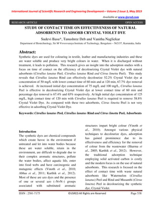 International Journal of Scientific Research and Engineering Development-– Volume 2 Issue 3, May 2019
Available at www.ijsred.com
ISSN : 2581-7175 ©IJSRED:All Rights are Reserved Page 538
STUDY OF CONTACT TIME ON EFFECTIVENESS OF NATURAL
ADSORBENTS TO ADSORB CRYSTAL VIOLET DYE
Sudevi Basu*, Tanushree Deb and Vanitha Nagliekar
Department of Biotechnology, Sir M Visvesvaraya Institute of Technology, Bengaluru – 562157, Karnataka, India
Abstract:
Synthetic dyes are used for colouring in textile, leather and manufacturing industries and these
are water soluble and produce very bright colours in water. When it is discharged without
treatment, it leads to pollution. This research gives an insight into the adsorption studies with a
focus on time of contact on the efficiency of decolourizing Crystal Violet dye with natural
adsorbents (Citrullus lanatus Peel, Citrullus lanatus Rind and Citrus limetta Peel). This study
reveals that Citrullus lanatus Rind can effectively decolourize 52.2% Crystal Violet dye at
concentration of 50 mg/L with lower contact time of 60 min and at 120 min, 67.7% dye removal
is achieved. At increased initial dye concentration of 75 mg/L and 100 mg/L, Citrullus lanatus
Peel is effective in decolourizing Crystal Violet dye at lower contact time of 60 min and
percentage dye removal is 67.4% and 65% respectively. At high initial dye concentration of 125
mg/L, high contact time of 120 min with Citrullus lanatus Peel is required to remove 58.8%
Crystal Violet Dye. As compared with these two adsorbents, Citrus limetta Peel is not very
effective in adsorbing Crystal Violet Dye.
Keywords: Citrullus lanatus Peel, Citrullus lanatus Rind and Citrus limetta Peel, Adsorbents
Introduction
The synthetic dyes are chemical compounds
which create havoc in the environment if
untreated and let into water bodies because
these are water soluble, retain in the
environment, are difficult to degrade due to
their complex aromatic structures, pollute
the water bodies, affect aquatic life, enter
into food webs and have carcinogenic and
mutagenic effects (Vinoth et al., 2010;
Abbas et al., 2011; Karthik et al., 2012).
Most of these are azo dyes and the presence
of one or several azo (–N=N–) groups
associated with substituted aromatic
structures impart bright colour (Vinoth et
al., 2010). Amongst various physical
techniques to decolourize dyes, adsorption
has gained prominence due to its
effectiveness and efficiency for the removal
of colour from the wastewater (Sharma et
al., 2005; Karthik et al., 2012). However,
the traditional adsorption technique
employing solid activated carbon is costly
and the modern focus is on the use of natural
adsorbents. This research is focused on the
effect of contact time with waste natural
adsorbents like Watermelon (Citrullus
lanatus) Peel and Rind and Musambi (Citrus
limetta) Peel in decolourizing the synthetic
dye, Crystal Violet.
RESEARCH ARTICLE OPEN ACCESS
 
