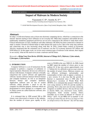 International Journal of Scientific Research and Engineering Development-– Volume 2 Issue 3, May –June 2019
Available at www.ijsred.com
ISSN : 2581-7175 ©IJSRED:All Rights are Reserved Page 593
Impact of Malware in Modern Society
Vijayanand. C. D*, Arunlal. K. S**
*(Cyber Security Consulting System Engineer,Cisco Systems, UK.)
** (ASAP-Skill Development Executive, Quess Corp Limited, Bengaluru, India – 560103)
----------------------------------------************************----------------------------------
Abstract:
In today’s world most human carry at least one electronic computing device, which has a connection to the
internet. Internet starting to have influence in our everyday life. Other than computers and mobile devices,
traditionally standalone equipment and devices are too now connected to the internet to make them smart.
Critical infrastructure of cities, healthcare and other industries (SCADA) has been connected to internet to
make it smarter. Growth of internet helps to make human life easier to live. But at the same time malware
and cybercrime rate is also increasing along with that. In 2016, United States council of Economic
Advisers mentioned that the estimated cost of malware cost the U.S economy between $57 billion and
$109 billon [1]. In this paper work, we review most common types of malware in the internet, their impact
in our society, what are the motives to create a malware and the future.
Keywords —Bring Your Own Device (BYOD), Internet of Things (IoT), Malware, Cyber-attack,
Cyberspace, Cyberwarfare.
----------------------------------------************************----------------------------------
I. INTRODUCTION
Computer Software is a set of instructions for the
computer to perform a sequence of arithmetic or
logical operation. Electronic devices use software to
interact with humans. Computer software is broadly
categorised into system software and application
software. System software interacts between human
and computer hardware, its role as an interpreter
between human and computer hardware.
Application software runs on top of system
software, which provides a mean to use the
computer for different purpose. Software which are
programmed to cause damage to a computer, user
or whole system are called malicious software, also
called Malware.
It is estimated that in 1990 around 200 to 500
viruses were discovered or known to the industry,
then the number of viruses grew rapidly in few
years to 50,000 in the year 2000 [2]. In 2008, based
on BBC report the number of viruses grew to one
million [3]. It has now grown approximately over
1.7 billion [4]. It is difficult to put an exact count on
the number of actual viruses. Malware creators can
use different techniques (polymorphic and
metamorphic) in their code to appear a malware as
a new version. It is also true that the growth of
Internet is exponential since it 1990 after Tim
Berners-Lee’s invention of World Wide Web
(WWW). It is estimated that around 3 billion users
were using internet in 2016 [5] and the number is
growning. Now-a-day users are not only connecting
computers or mobiles devices, but any devices such
as electric blubs, cars, microwave ovens, kettles,
refrigerators, home security systems, fitness
wearables etc to create an Internet of “Internet of
Things” (IoT). As per IBM, IoT in nutshell “is the
concept of connecting any devices (so long as it has
an on/off switch) to the Internet” [6]. IoT has many
RESEARCH ARTICLE OPEN ACCESS
 