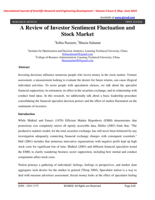 International Journal of Scientific Research and Engineering Development-– Volume 2 Issue 3, May –June 2019
Available at www.ijsred.com
ISSN : 2581-7175 ©IJSRED: All Rights are Reserved Page 620
A Review of Investor Sentiment Fluctuation and
Stock Market
1
Sobia Naseem, 2
Shazia Salamat
1
Institute for Optimization and Decision Analytics, Liaoning Technical University, China
Sobiasalamat4@gmail.com
2
College of Business Administration, Liaoning Technical University, China
Shaziameher08@gmail.com
Abstract
Investing decisions influence numerous people who invest money in the stock market. Venture
assessment, a measurement looking to evaluate the desires for future returns, can cause illogical
individual activities. To assist people with speculation choices, we talk about the specialist
financial supposition, its estimation, its effect in the securities exchange, and its relationship with
conduct fund ideas. In this research, we additionally talk about a basic leadership procedure
consolidating the financial specialist decision powers and the effect of market fluctuation on the
sentiments of investors.
Introduction
While Malkiel and Fama's (1970) Efficient Market Hypothesis (EMH) demonstrates that
protections cost completely mirror all openly accessible data, Shiller (2003) finds that, "The
productive markets model, for the total securities exchange, has still never been bolstered by any
investigation adequately connecting financial exchange changes with consequent essentials."
Hall (2001) includes that numerous innovative organizations with negative profit kept up high
stock costs for significant lots of time. Malkiel (2003) and different financial specialists tested
the EMH, to clarify wandering business sector supposition, including how mental and conduct
components affect stock costs.
Notion portrays a gathering of individuals' feelings, feelings or perspectives, and market slant
aggregates such desires for the market in general (Thorp 2004). Speculator notion is a way to
deal with measure advertises assessment. Social money looks at the effect of speculator feeling
RESEARCH ARTICLE OPEN ACCESS
 