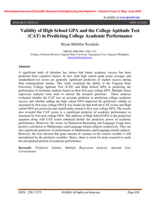 International Journal of Scientific Research and Engineering Development-– Volume 2 Issue 3, May –June 2019
Available at www.ijsred.com
ISSN : 2581-7175 ©IJSRED: All Rights are Reserved Page 626
Validity of High School GPA and the College Aptitude Test
(CAT) in Predicting College Academic Performance
Bryan Mallillin Nozaleda
ORCID: 0000-0001-5560-1741
College of Human Kinetics, Cagayan State University Tuguegarao City, Cagayan, Philippines
bnozaleda@gmail.com
Abstract
A significant body of literature has shown that future academic success has been
predicted from cognitive factors. In fact, both high school grade point averages and
standardized test scores are generally significant predictors of student success during
their undergraduate studies. This study examined the ability of the Cagayan State
University College Aptitude Test (CAT) and High School GPA in predicting the
performance of freshman students based on their first-year college GPA. Multiple linear
regression analyses were used to answer the research questions. These analyses
evaluated whether the CAT was an accurate predictor in predicting college academic
success and whether adding the high school GPA improved the prediction validity as
measured by first-year college GPA.It was found out that both the CAT scores and High
school GPA are positively and significantly related to first year college GPA. The results
also revealed that CAT scores is a significant predictor of academic performance as
measured by first-year college GPA. The addition of High School GPA to the prediction
equation along with CAT scores enhanced further the predictive power of academic
performance. Moreover, the scores on Numerical Reasoning and Language Usage have
positive correlation to Mathematics and Language related subjects respectively. They are
also significant predictors of performance in Mathematics and Language related subjects.
However, the tests showed that great amount of variance in the criteria variable is still
unexplained by the predictor variables. Hence, there is room for more research to study
the unexplained portion of academic performance.
Keywords: Predictive Validity, Multiple Regression Analysis, Aptitude Test,
Correlational
RESEARCH ARTICLE OPEN ACCESS
 