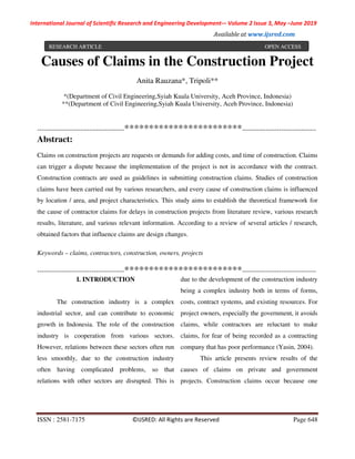 International Journal of Scientific Research and Engineering Development-– Volume 2 Issue 3, May –June 2019
Available at www.ijsred.com
ISSN : 2581-7175 ©IJSRED: All Rights are Reserved Page 648
Causes of Claims in the Construction Project
Anita Rauzana*, Tripoli**
*(Department of Civil Engineering,Syiah Kuala University, Aceh Province, Indonesia)
**(Department of Civil Engineering,Syiah Kuala University, Aceh Province, Indonesia)
----------------------------------------************************----------------------------------
Abstract:
Claims on construction projects are requests or demands for adding costs, and time of construction. Claims
can trigger a dispute because the implementation of the project is not in accordance with the contract.
Construction contracts are used as guidelines in submitting construction claims. Studies of construction
claims have been carried out by various researchers, and every cause of construction claims is influenced
by location / area, and project characteristics. This study aims to establish the theoretical framework for
the cause of contractor claims for delays in construction projects from literature review, various research
results, literature, and various relevant information. According to a review of several articles / research,
obtained factors that influence claims are design changes.
Keywords – claims, contractors, construction, owners, projects
----------------------------------------************************----------------------------------
I. INTRODUCTION
The construction industry is a complex
industrial sector, and can contribute to economic
growth in Indonesia. The role of the construction
industry is cooperation from various sectors.
However, relations between these sectors often run
less smoothly, due to the construction industry
often having complicated problems, so that
relations with other sectors are disrupted. This is
due to the development of the construction industry
being a complex industry both in terms of forms,
costs, contract systems, and existing resources. For
project owners, especially the government, it avoids
claims, while contractors are reluctant to make
claims, for fear of being recorded as a contracting
company that has poor performance (Yasin, 2004).
This article presents review results of the
causes of claims on private and government
projects. Construction claims occur because one
RESEARCH ARTICLE OPEN ACCESS
 
