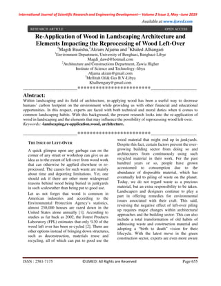 International Journal of Scientific Research and Engineering Development-– Volume 2 Issue 3, May –June 2019
Available at www.ijsred.com
ISSN : 2581-7175 ©IJSRED: All Rights are Reserved Page 655
Re-Application of Wood in Landscaping Architecture and
Elements Impacting the Reprocessing of Wood Left-Over
1
Magdi Buaisha,2
Akram Aljama and 3
Khaled Alhangari
1
Environment Department, University of Benghazi, Benghazi-Libye
Magdi_dawd@hotmail.com
2
Architecture and Constructions Department, Zawia Higher
Institute of Science and Technology -libya
Aljama akram@gmail.com
3
Mellitah Oïl& Gas B.V-Libya
Khalhengary@gmail.com
----------------------------------------************************----------------------------------
Abstract:
Within landscaping and its field of architecture, re-applying wood has been a useful way to decrease
humans’ carbon footprint on the environment while providing us with other financial and educational
opportunities. In this respect, experts are faced with both technical and moral duties when ti comes to
common landscaping habits. With this background, the present research looks into the re-application of
wood in landscaping and the elements that may influence the possibility of reprocessing wood left-over.
Keywords: -landscaping,re-application,wood, architecture.
----------------------------------------************************----------------------------------
THE ISSUE OF LEFT-OVER
A quick glimpse upon any garbage can on the
corner of any street or workshop can give us an
idea as to the extent of left-over from wood work
that can otherwise be applied elsewhere or re-
processed. The causes for such waste are mainly
about time and deporting limitations. Yet, one
should ask if there are other more widespread
reasons behind wood being buried in junkyards
in such scalesrather than being put to good use.
Let us not forget that wood is common in
American industries and according to the
Environmental Protection Agency’s statistics,
almost 250,000 houses are razed down in the
United States alone annually [1]. According to
studies as far back as 2002, the Forest Products
Laboratory (FPL) estimates that only %30 of the
wood left over has been re-cycled [2]. There are
other options instead of bringing down structures,
such as deconstruction, materials reuse and
recycling, all of which can put to good use the
wood material that might end up in junkyards.
Despite this fact, certain factors prevent the ever-
growing building sector from doing so and
architectures from continuously using such
recycled material in their work. For the past
hundred years or so, people have grown
accustomed to consumption due to the
abundance of disposable material, which has
eventually led to piling of waste on the planet.
Today, we do not regard waste as a precious
material, but an extra responsibility to be taken.
Landscapers and designers continue to play a
part in offering remedies for environmental
issues associated with their craft. This said,
reversing the negative effect of left-over piling
up requires major changes within architectural
approaches and the building sector. This can also
include a total transformation of old habits of
addressing waste and construction material and
adopting a “birth to death” vision for their
lifecycle. With the latest move in the green
construction sector, experts are even more aware
RESEARCH ARTICLE OPEN ACCESS
 