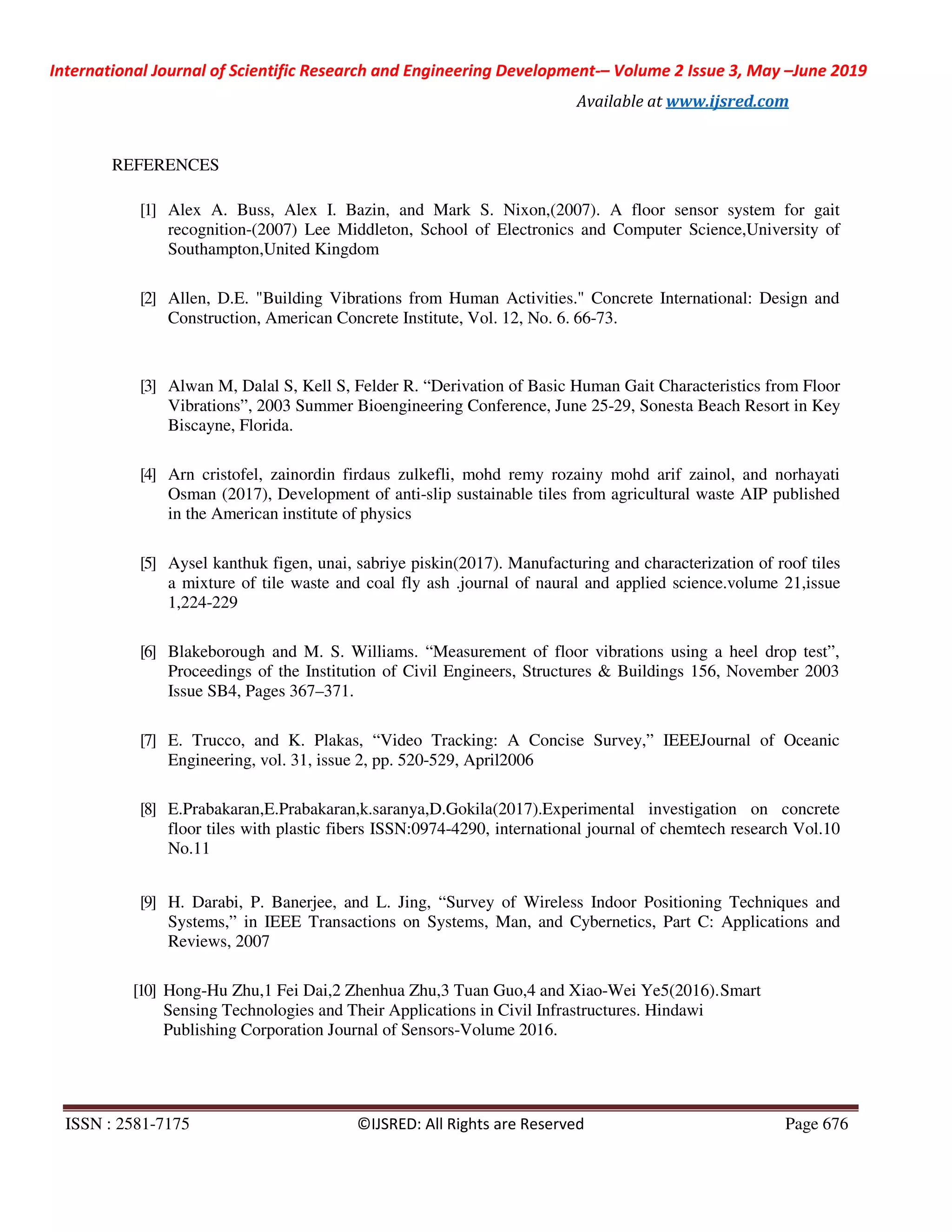 International Journal of Scientific Research and Engineering Development-– Volume 2 Issue 3, May –June 2019
Available at www.ijsred.com
ISSN : 2581-7175 ©IJSRED: All Rights are Reserved Page 676
REFERENCES
[1] Alex A. Buss, Alex I. Bazin, and Mark S. Nixon,(2007). A floor sensor system for gait
recognition-(2007) Lee Middleton, School of Electronics and Computer Science,University of
Southampton,United Kingdom
[2] Allen, D.E. "Building Vibrations from Human Activities." Concrete International: Design and
Construction, American Concrete Institute, Vol. 12, No. 6. 66-73.
[3] Alwan M, Dalal S, Kell S, Felder R. “Derivation of Basic Human Gait Characteristics from Floor
Vibrations”, 2003 Summer Bioengineering Conference, June 25-29, Sonesta Beach Resort in Key
Biscayne, Florida.
[4] Arn cristofel, zainordin firdaus zulkefli, mohd remy rozainy mohd arif zainol, and norhayati
Osman (2017), Development of anti-slip sustainable tiles from agricultural waste AIP published
in the American institute of physics
[5] Aysel kanthuk figen, unai, sabriye piskin(2017). Manufacturing and characterization of roof tiles
a mixture of tile waste and coal fly ash .journal of naural and applied science.volume 21,issue
1,224-229
[6] Blakeborough and M. S. Williams. “Measurement of floor vibrations using a heel drop test”,
Proceedings of the Institution of Civil Engineers, Structures & Buildings 156, November 2003
Issue SB4, Pages 367–371.
[7] E. Trucco, and K. Plakas, “Video Tracking: A Concise Survey,” IEEEJournal of Oceanic
Engineering, vol. 31, issue 2, pp. 520-529, April2006
[8] E.Prabakaran,E.Prabakaran,k.saranya,D.Gokila(2017).Experimental investigation on concrete
floor tiles with plastic fibers ISSN:0974-4290, international journal of chemtech research Vol.10
No.11
[9] H. Darabi, P. Banerjee, and L. Jing, “Survey of Wireless Indoor Positioning Techniques and
Systems,” in IEEE Transactions on Systems, Man, and Cybernetics, Part C: Applications and
Reviews, 2007
[10] Hong-Hu Zhu,1 Fei Dai,2 Zhenhua Zhu,3 Tuan Guo,4 and Xiao-Wei Ye5(2016).Smart
Sensing Technologies and Their Applications in Civil Infrastructures. Hindawi
Publishing Corporation Journal of Sensors-Volume 2016.
 