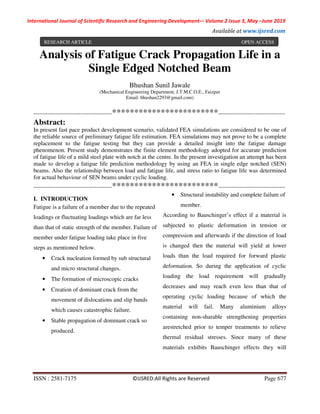 International Journal of Scientific Research and Engineering Development-– Volume 2 Issue 3, May –June 2019
Available at www.ijsred.com
ISSN : 2581-7175 ©IJSRED:All Rights are Reserved Page 677
Analysis of Fatigue Crack Propagation Life in a
Single Edged Notched Beam
Bhushan Sunil Jawale
(Mechanical Engineering Department, J.T.M.C.O.E., Faizpur
Email: bhushan2293@gmail.com)
----------------------------------------************************----------------------------------
Abstract:
In present fast pace product development scenario, validated FEA simulations are considered to be one of
the reliable source of preliminary fatigue life estimation. FEA simulations may not prove to be a complete
replacement to the fatigue testing but they can provide a detailed insight into the fatigue damage
phenomenon. Present study demonstrates the finite element methodology adopted for accurate prediction
of fatigue life of a mild steel plate with notch at the centre. In the present investigation an attempt has been
made to develop a fatigue life prediction methodology by using an FEA in single edge notched (SEN)
beams. Also the relationship between load and fatigue life, and stress ratio to fatigue life was determined
for actual behaviour of SEN beams under cyclic loading.
----------------------------------------************************----------------------------------
I. INTRODUCTION
Fatigue is a failure of a member due to the repeated
loadings or fluctuating loadings which are far less
than that of static strength of the member. Failure of
member under fatigue loading take place in five
steps as mentioned below.
• Crack nucleation formed by sub structural
and micro structural changes.
• The formation of microscopic cracks
• Creation of dominant crack from the
movement of dislocations and slip bands
which causes catastrophic failure.
• Stable propagation of dominant crack so
produced.
• Structural instability and complete failure of
member.
According to Bauschinger’s effect if a material is
subjected to plastic deformation in tension or
compression and afterwards if the direction of load
is changed then the material will yield at lower
loads than the load required for forward plastic
deformation. So during the application of cyclic
loading the load requirement will gradually
decreases and may reach even less than that of
operating cyclic loading because of which the
material will fail. Many aluminium alloys
containing non-sharable strengthening properties
arestretched prior to temper treatments to relieve
thermal residual stresses. Since many of these
materials exhibits Bauschinger effects they will
RESEARCH ARTICLE OPEN ACCESS
 