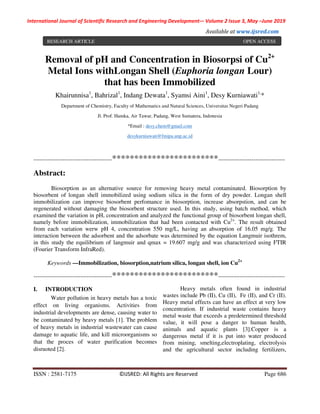 International Journal of Scientific Research and Engineering Development-– Volume 2 Issue 3, May –June 2019
Available at www.ijsred.com
ISSN : 2581-7175 ©IJSRED: All Rights are Reserved Page 686
Removal of pH and Concentration in Biosorpsi of Cu2+
Metal Ions withLongan Shell (Euphoria longan Lour)
that has been Immobilized
Khairunnisa1
, Bahrizal1
, Indang Dewata1
, Syamsi Aini1
, Desy Kurniawati1,
*
Department of Chemistry, Faculty of Mathematics and Natural Sciences, Universitas Negeri Padang
Jl. Prof. Hamka, Air Tawar, Padang, West Sumatera, Indonesia
*Email : desy.chem@gmail.com
desykurniawati@fmipa.unp.ac.id
----------------------------------------************************----------------------------------
Abstract:
Biosorption as an alternative source for removing heavy metal contaminated. Biosorption by
biosorbent of longan shell immobilized using sodium silica in the form of dry powder. Longan shell
immobilization can improve biosorbent perfomance in biosorption, increase absorpstion, and can be
regenerated without damaging the biosorbent structure used. In this study, using batch method, which
examined the variation in pH, concentration and analyzed the functional group of biosorbent longan shell,
namely before immobilization, immobilization that had been contacted with Cu2+
. The result obtained
from each variation werw pH 4, concentration 550 mg/L, having an absorption of 16.05 mg/g. The
interaction between the adsorbent and the adsorbate was determined by the equation Langmuir isothrem,
in this study the equilibrium of langmuir and qmax = 19.607 mg/g and was characterized using FTIR
(Fourier Transform InfraRed).
Keywords —Immobilization, biosorption,natrium silica, longan shell, ion Cu2+
----------------------------------------************************----------------------------------
I. INTRODUCTION
Water pollution in heavy metals has a toxic
effect on living organisms. Activities from
industrial developments are dense, causing water to
be contaminated by heavy metals [1]. The problem
of heavy metals in industrial wastewater can cause
damage to aquatic life, and kill microorganisms so
that the proces of water purification becomes
disruoted [2].
Heavy metals often found in industrial
wastes include Pb (II), Cu (II), Fe (II), and Cr (II).
Heavy metal effects can have an effect at very low
concentration. If industrial waste contains heavy
metal waste that exceeds a predetermined threshold
value, it will pose a danger to human health,
animals and aquatic plants [3].Copper is a
dangerous metal if it is put into water produced
from mining, smelting,electroplating, electrolysis
and the agricultural sector including fertilizers,
RESEARCH ARTICLE OPEN ACCESS
 