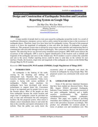 International Journal of Scientific Research and Engineering Development-– Volume 2 Issue 3, May –June 2019
Available at www.ijsred.com
ISSN : 2581-7175 ©IJSRED: All Rights are Reserved Page 691
Design and Construction of Earthquake Detection and Location
Reporting System on Google Map
Zin Mar Cho, Win Zaw Hein
Department of Electronic Engineering, Mandalay Technological University
Mandalay, Myanmar
zinmarcho1616@gmail.com
winzawhein2007@gmail.com
Abstract
A large number of people died in every year caused by earthquake around the world. As a result of
insufficient information, emergency service such as safely cannot be provided in time to the occurrence of
earthquake places. Therefore, many lives have been lost for earthquake victims. The goal of this proposed
system is to know the magnitude of earthquake in time and show the details of earthquake in google,
mobile etc. This proposed system aims to design by using sensors and controller and empowering them to
communicate with each other through wireless technologies. This system has two devices: the detector and
reporter. The detecting device was devised using simulated sensor program. MPU 6050 sensor detects the
occurrence of the earthquake. GPS is used to support identification of the location such as latitude and
longitude of the earthquake and sent it to the Arduino uno. Wi-Fi module is used to connect the controller
and sent to the server. Further reporting device could be done to send data on the website for user
interface. Finally, the location, origin time and magnitude of the earthquake are shown on the Global Map
(Google Map) by Wi-Fi module.
Keywords- IMU Sensor,GPS, Wi-Fi module (ESP8266), Google Map,Internet of Things (IOT)
I. INTRODUCTION
An earthquake is the shaking of the earth,
causing by the breaking and shifting of
underground rock. Therefore they can cause
tsunamis, landslides and avalanches. Today every
country is facing with serious problems of
earthquakes. Further many machines for
earthquake have been developed with newest
technologies to support better life. Convenient
living is an important part for people lives to save
the hazards places. Most of the people are died
from earthquake because the actual location and
origin time of earthquake cannot be provided not
only in time and information but also emergency
facilities. By this proposed system, when sensor is
shaked, sensor immediately detect it and sends the
data to the controller and reports information to the
website. Then the public can easily know the
occurrence place of earthquake and check the
location of earthquake by using Google Map. This
proposed system was constructed with sensor and
server.
II. LITERATURE REVIEW
Some of the previous important literatures
that have been studied are discussed below. Hima
MS, August 2016[1] presented Earthquake
Indicator Using Arduino. This system consisted of
two parts, earthquake indicator and a highly
sensitive accelerometer. The hardware
includedaccelerometer, Arduino, earthquake,
vibration. This paper was capable of providing
immediate alert enabling us to foresee the disaster
and to take preventive measures accordingly. This
product was affordable for common people in
terms of product cost and installation cost. This
RESEARCH ARTICLE OPEN ACCESS
 