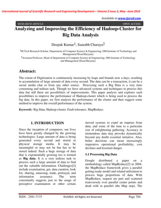 International Journal of Scientific Research and Engineering Development-– Volume 2 Issue 3, May –June 2019
Available at www.ijsred.com
ISSN : 2581-7175 ©IJSRED: All Rights are Reserved Page 704
Analyzing and Improving the Efficiency of Hadoop-Cluster for
Big Data Analysis
Deepak Kumar1, Saurabh Charaya2
1M.Tech Research Scholar, Department of Computer Science & Engineering, OM Institute of Technology and
Management Hisar(Haryana)
2Assistant Professor, Head of Department of Computer Science & Engineering, OM Institute of Technology
and Management Hisar(Haryana)
Abstract:
The extent of Digitization is continuously increasing by leaps and bounds now a days, resulting
in accumulation of large amount of data every second. The data can be a transaction, it can be a
social media chat or from any other source. Processing such a Big Data is a very time
consuming and tedious task. Though we have advanced systems and techniques to process this
data but still there are possibilities of improvements. This paper analysis and explores such
possibilities to improve the performance of Hadoop-cluster which is being used to process the
big data. In this paper, we first analysis the performance of the cluster and then suggest some
method to improve the overall performance of the system.
Keywords: Big Data, Hadoop-cluster, Fault tolerance, MapReduce.
1. INTRODUCTION
Since the inception of computers, our lives
have been greatly changed by the growing
technologies. Large amount of data is being
generated every second and stored in
physical storage media. It may be
meaningful or may not be but has to be
stored indeed. Such a huge storage of data
that is exponentially growing too is termed
as Big data. It is a very tedious task to
process such a large amount of data to find
out the valuable information. Challenges[1]
include examination, get, data curation, look
for, sharing, amassing, trade, portrayal, and
information assurance. The term
consistently suggests just to the usage of
perceptive examination or other certain
moved systems to expel an impetus from
data, and some of the time to a particular
size of enlightening gathering. Accuracy in
tremendous data may provoke dynamically
beyond any doubt essential initiative. Also,
better decisions can mean increasingly
imperative operational profitability, cost
declines and lessened danger.
1.1 Processing Big Data
Google distributed a paper on a
methodology called MapReduce[2] in 2004;
the MapReduce framework gives a parallel
getting ready model and related utilization to
process huge proportions of data. With
MapReduce, request are part and scattered
transversely over parallel center points and
dealt with in parallel (the Map step). The
RESEARCH ARTICLE OPEN ACCESS
 