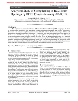 International Journal of Scientific Research and Engineering Development-– Volume 2 Issue 3, May –June 2019
Available at www.ijsred.com
ISSN : 2581-7175 ©IJSRED: All Rights are Reserved Page 716
Analytical Study of Strengthening of RCC Beam
Openings by BFRP Composites using ABAQUS
Ashwini Halyal*, Neethu Urs**
*Department of civil engineering, Dayananda Sagar College of Engineering, Bengaluru, 560078, India
**Department of civil engineering, Dayananda Sagar College of Engineering, Bengaluru, 560078, India
----------------------------------------************************----------------------------------
Abstract:
This paper aims to appraise the influence of Basalt Fibre Reinforced Plastic [BFRP] wrapping on the effect
of strengthening of openings in RCC beam. Finite element analysis has been used in order to study this problem.
Five beams were analyzed using finite element program ABAQUS software. The beams are of span 1000mm and
are having rectangular cross section of size 150mm x 250mm. One solid beam is treated as control beam. The rest of
the beams were divided into two groups depending upon opening dimensions i.e. single circular opening of diameter
94.40 mm and double circular opening of diameter 66.75 mm. As per SP 34,openings are provided. Each group has
two beams with one unstrengthened beam and other beam were wrapped with BFRP. All these beams are simply
supported and are analyzed by applying midpoint loading. The load carrying capacity and the deformation of the
beams are studied and analyzed in detail. Strengthening of the beam introduced with small sized double opening is
found to be more efficient compared to large sized single opening while openings having the same area.
Keywords — BFRP, Strengthening, Load carrying capacity, ABAQUS
----------------------------------------************************----------------------------------
I. INTRODUCTION
Construction of present-day buildings requires many pipes
and ducts in order to lodge essential services such as air
conditioning, electricity, telephone, fire station and computer
network .Usually, these pipes and ducts are placed underneath
the soffit of the beam and these are enclosed with suspended
ceiling of false ceiling for aesthetic purpose.
This results in the creation of unnecessary dead space
because the depth of ducts or pipes may range from few
centimetres to may be half a meter. Hence an alternate
arrangement has to be made. Web openings in concrete beams
enable the installation of these services. Hence this practice of
providing web openings in beams for the passage of service
ducts and pipes, reduce the dead space. For small buildings,
the savings thus accomplished may not be huge, however for
multi storey structures, any saving in story height multiplied
by the number of stories can speak to a significant saving in
total height, length of air-conditioning and electrical ducts,
plumbing risers, walls and partition surfaces, and overall load
on the foundation.[2]
However, the creation of such openings in RC beams
produces discontinuity in the normal flow of stresses which
would reduce the beam shear capacity and stiffness. If
provision for opening is to be planned during the casting of
concrete, then the required stability can be supplemented by
using adequate steel reinforcement around the opening. If the
openings are needed for the already cast beams, then the
Basalt Fibre Reinforced Plastic [BFRP], Carbon Fibre
Reinforced Plastic [CFRP], Glass Fibre Reinforced Plastic
[GFRP], Aramid Fibre Reinforced Plastic [AFRP] wrapping
can be provided along the surface area of the opening which
would reduce the stresses along its periphery considerably.
But it can be seen that there is not enough study on the
influence of BFRP wrapping on the effect of strengthening of
openings in RC beam.
II. SPECIMEN DESIGN
Five rectangular beams of size 1000mm x 150mm x
250mm are tested. One solid beam is treated as control beam.
The rest of the beams are divided into two groups depending
upon opening dimensions i.e. single circular opening of
diameter 94.40 mm and double circular opening of diameter
66.75 mm. As per SP 34, openings are provided. Each group
has two beams with one unstrengthened beam and other beam
are wrapped with BFRP.
RESEARCH ARTICLE OPEN ACCESS
 