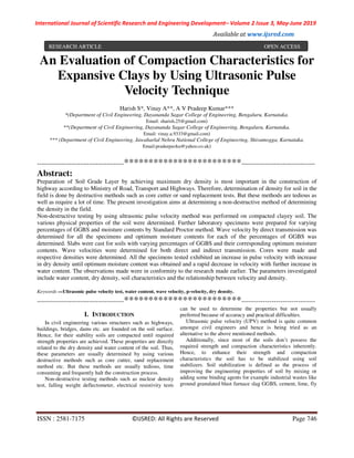 International Journal of Scientific Research and Engineering Development– Volume 2 Issue 3, May-June 2019
Available at www.ijsred.com
ISSN : 2581-7175 ©IJSRED: All Rights are Reserved Page 746
An Evaluation of Compaction Characteristics for
Expansive Clays by Using Ultrasonic Pulse
Velocity Technique
Harish S*, Vinay A**, A V Pradeep Kumar***
*(Department of Civil Engineering, Dayananda Sagar College of Engineering, Bengaluru, Karnataka.
Email: sharish.25@gmail.com)
**(Department of Civil Engineering, Dayananda Sagar College of Engineering, Bengaluru, Karnataka.
Email: vinay.a.9333@gmail.com)
*** (Department of Civil Engineering, Jawaharlal Nehru National College of Engineering, Shivamogga, Karnataka.
Email:pradeepavku@yahoo.co.uk)
----------------------------------------************************----------------------------------
Abstract:
Preparation of Soil Grade Layer by achieving maximum dry density is most important in the construction of
highway according to Ministry of Road, Transport and Highways. Therefore, determination of density for soil in the
field is done by destructive methods such as core cutter or sand replacement tests. But these methods are tedious as
well as require a lot of time. The present investigation aims at determining a non-destructive method of determining
the density in the field.
Non-destructive testing by using ultrasonic pulse velocity method was performed on compacted clayey soil. The
various physical properties of the soil were determined. Further laboratory specimens were prepared for varying
percentages of GGBS and moisture contents by Standard Proctor method. Wave velocity by direct transmission was
determined for all the specimens and optimum moisture contents for each of the percentages of GGBS was
determined. Slabs were cast for soils with varying percentages of GGBS and their corresponding optimum moisture
contents. Wave velocities were determined for both direct and indirect transmission. Cores were made and
respective densities were determined. All the specimens tested exhibited an increase in pulse velocity with increase
in dry density until optimum moisture content was obtained and a rapid decrease in velocity with further increase in
water content. The observations made were in conformity to the research made earlier. The parameters investigated
include water content, dry density, soil characteristics and the relationship between velocity and density.
Keywords —Ultrasonic pulse velocity test, water content, wave velocity, p-velocity, dry density.
----------------------------------------************************----------------------------------
I. INTRODUCTION
In civil engineering various structures such as highways,
buildings, bridges, dams etc. are founded on the soil surface.
Hence, for their stability soils are compacted until required
strength properties are achieved. These properties are directly
related to the dry density and water content of the soil. Thus,
these parameters are usually determined by using various
destructive methods such as core cutter, sand replacement
method etc. But these methods are usually tedious, time
consuming and frequently halt the construction process.
Non-destructive testing methods such as nuclear density
test, falling weight deflectometer, electrical resistivity tests
can be used to determine the properties but not usually
preferred because of accuracy and practical difficulties.
Ultrasonic pulse velocity (UPV) method is quite common
amongst civil engineers and hence is being tried as an
alternative to the above mentioned methods.
Additionally, since most of the soils don’t possess the
required strength and compaction characteristics inherently.
Hence, to enhance their strength and compaction
characteristics the soil has to be stabilized using soil
stabilizers. Soil stabilization is defined as the process of
improving the engineering properties of soil by mixing or
adding some binding agents for example industrial wastes like
ground granulated blast furnace slag GGBS, cement, lime, fly
RESEARCH ARTICLE OPEN ACCESS
 