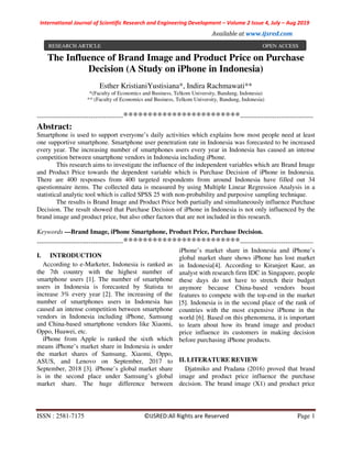 International Journal of Scientific Research and Engineering Development – Volume 2 Issue 4, July – Aug 2019
Available at www.ijsred.com
ISSN : 2581-7175 ©IJSRED:All Rights are Reserved Page 1
The Influence of Brand Image and Product Price on Purchase
Decision (A Study on iPhone in Indonesia)
Esther KristianiYustisiana*, Indira Rachmawati**
*(Faculty of Economics and Business, Telkom University, Bandung, Indonesia)
** (Faculty of Economics and Business, Telkom University, Bandung, Indonesia)
----------------------------------------************************----------------------------------
Abstract:
Smartphone is used to support everyone’s daily activities which explains how most people need at least
one supportive smartphone. Smartphone user penetration rate in Indonesia was forecasted to be increased
every year. The increasing number of smartphones users every year in Indonesia has caused an intense
competition between smartphone vendors in Indonesia including iPhone.
This research aims to investigate the influence of the independent variables which are Brand Image
and Product Price towards the dependent variable which is Purchase Decision of iPhone in Indonesia.
There are 400 responses from 400 targeted respondents from around Indonesia have filled out 34
questionnaire items. The collected data is measured by using Multiple Linear Regression Analysis in a
statistical analytic tool which is called SPSS 25 with non-probability and purposive sampling technique.
The results is Brand Image and Product Price both partially and simultaneously influence Purchase
Decision. The result showed that Purchase Decision of iPhone in Indonesia is not only influenced by the
brand image and product price, but also other factors that are not included in this research.
Keywords —Brand Image, iPhone Smartphone, Product Price, Purchase Decision.
----------------------------------------************************----------------------------------
I. INTRODUCTION
According to e-Marketer, Indonesia is ranked as
the 7th country with the highest number of
smartphone users [1]. The number of smartphone
users in Indonesia is forecasted by Statista to
increase 3% every year [2]. The increasing of the
number of smartphones users in Indonesia has
caused an intense competition between smartphone
vendors in Indonesia including iPhone, Samsung
and China-based smartphone vendors like Xiaomi,
Oppo, Huawei, etc.
iPhone from Apple is ranked the sixth which
means iPhone’s market share in Indonesia is under
the market shares of Samsung, Xiaomi, Oppo,
ASUS, and Lenovo on September, 2017 to
September, 2018 [3]. iPhone’s global market share
is in the second place under Samsung’s global
market share. The huge difference between
iPhone’s market share in Indonesia and iPhone’s
global market share shows iPhone has lost market
in Indonesia[4]. According to Kiranjeet Kaur, an
analyst with research firm IDC in Singapore, people
these days do not have to stretch their budget
anymore because China-based vendors boast
features to compete with the top-end in the market
[5]. Indonesia is in the second place of the rank of
countries with the most expensive iPhone in the
world [6]. Based on this phenomena, it is important
to learn about how its brand image and product
price influence its customers in making decision
before purchasing iPhone products.
II. LITERATURE REVIEW
Djatmiko and Pradana (2016) proved that brand
image and product price influence the purchase
decision. The brand image (X1) and product price
RESEARCH ARTICLE OPEN ACCESS
 