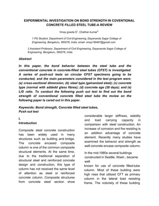 EXPERIMENTAL INVESTIGATION ON BOND STRENGTH IN COVENTIONAL
CONCRETE FILLED STEEL TUBE-A REVIEW
Vinay gowda S​1​
, Chethan kumar​2
1 PG Student, Department of Civil Engineering, Dayananda Sagar College of
Engineering, Bengaluru, 560078, India, email- vinay199487@gmail.com
2 Assistant Professor, Department of Civil Engineering, Dayananda Sagar College of
Engineering, Bengaluru, 560078, India
Abstract
In this paper, the bond behavior between the steel tube and the
conventional concrete in concrete-filled steel tubes (CFST) is investigated.
A series of push-out tests on circular CFST specimens going to be
conducted, and the main parameters considered in the test program were:
(a) cross-sectional dimension; (b) steel type (galvanized steel); (c) concrete
type (normal with addedd glass fibres); (d) concrete age (28 days); and (e)
L/D ratio. To conduct the following push out test to find out the bond
strength of conventional concrete filled steel tube the review on the
following paper is cared out in this paper.
Keywords: Bond strength, Concrete filled steel tubes,
Push out test
I.
Introduction
Composite steel concrete construction
has been widely used in many
structures such as building and bridge.
The concrete encased composite
column is one of the common composite
structural elements. At the same time,
due to the traditional separation of
structural steel and reinforced concrete
design and construction, this type of
column has not received the same level
of attention as steel or reinforced
concrete column. Composite structures
from concrete steel section show
considerable larger stiffness, stability
and load carrying capacity in
comparison with steel construction. An
increase of corrosion and fire resisting is
an addition advantage of concrete
element. Recently many studies have
examined the behavior and strength as
well concrete encase composite column.
In the mid-1980s several buildings
constructed in Seattle, Wash., became
well
known for use of concrete filled-tube
column. Most of these building were
high rises that utilized CFT as primary
column in the lateral load resisting
frame. The notoriety of these building
 