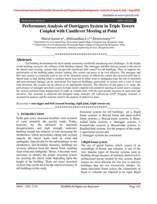 International Journal of Scientific Research and Engineering Development-– Volume 2 Issue 4, July – Aug 2019
Available at www.ijsred.com
ISSN : 2581-7175 ©IJSRED:All Rights are Reserved Page 161
Performance Analysis of Outriggers System in Triple Towers
Coupled with Cantilever Meeting at Point
Harish kumar p*, Abhinandhan k s**,Doraiswamy***
*Department of civil engineering, Dayananda SagarCollege of Engineering, Bengaluru, India
** Department of civil engineering, Dayananda Sagar College of Engineering, Bengaluru, India
***Structural consultant, manickya engineering services, Bengaluru,india
----------------------------------------************************----------------------------------
Abstract:
Tall building development has been rapidly increasing worldwide introducing new challenges. As the height
of the building increases, the stiffness of the building reduces. The Outrigger and Belt trussed system is the one of
the lateral load resisting systems that can provide significant drift control for tall buildings. Thus, to improve the
performance of the building under seismic loading, this system can prove to be very effective. The outrigger and
belt truss system is commonly used as one of the structural system to effectively control the excessive drift due to
lateral load, so that, during small or medium lateral load due to either wind or earthquake load, the risk of structural
and non-structural damage can be minimized. For high-rise buildings, particularly in seismic active zone or wind
load dominant, this system can be chosen as an appropriate structure. The objective of this paper is to study, the
performance of outrigger structural system in triple towers coupled with cantilever meeting at center and to compare
the vertical and horizontal displacement of nodes at extreme ends with the rigid jointed structure of same plan and
elevation. The structure is analyzed and designed using staad.pro v8i software.an (G+9) Irregular structure is
assumed for analysis and the material used for the purpose of analysis is steel.
Keywords —out rigger and belt trussed bracing, rigid joint, triple towers etc.
----------------------------------------************************----------------------------------
I. INTRODUCTION
In the past years, structural members were assumed
to carry primarily the gravity loads. Today,
however, by the advances in structural
design/systems and high strength materials,
building weight has reduced, in turn increasing the
slenderness, which necessitates taking into account
majorly the lateral loads such as wind and
earthquake. Specifically for the tall buildings, as the
slenderness, and flexibility increases, buildings are
severely affected from the lateral loads resulting
from wind and earthquake. Hence, it becomes more
necessary to identify the proper structural system
for resisting the lateral loads depending upon the
height of the building. There are many structural
systems that can be used for the lateral resistance of
tall buildings.in this study
Structural systems for tall buildings are a. Rigid
frame systems, b. Braced frame and shear-walled
frame systems, c. Braced frame systems, d. Shear-
walled frame systems, e. Outrigger systems, f.
Framed-tube systems, g. Braced-tube systems, h.
Bundled-tube systems. For the purpose of this study
1.rigid frame system and
2. Outrigger systems are considered
1.Rigid frame system
The use of portal frames, which consist of an
assemblage of beams and columns, is one of the
very popular types of bracing systems used in
building design because of minimal obstruction to
architectural layout created by this system. Rigid
frames are most efficient for low rise to mid-rise
buildings that are not excessively slender. To
attain maximum frame action, the connections of
beam to columns are required to be rigid. Rigid
RESEARCH ARTICLE OPEN ACCESS
 