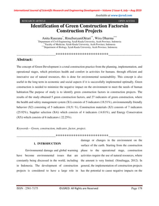 International Journal of Scientific Research and Engineering Development-– Volume 2 Issue 4, July – Aug 2019
Available at www.ijsred.com
ISSN : 2581-7175 ©IJSRED: All Rights are Reserved Page 178
Identification of Green Construction Factorsin
Construction Projects
Anita Rauzana*
, RinaSuryaniOktari**
, Wira Dharma***
*
Department of Civil Engineering, Syiah Kuala University, Aceh Province, Indonesia
**
Faculty of Medicine, Syiah Kuala University, Aceh Province, Indonesia
***
Department of Biology, Syiah Kuala University, Aceh Province, Indonesia
----------------------------------------************************----------------------------------
Abstract:
The concept of Green Development is a total construction practice from the planning, implementation, and
operational stages, which prioritizes health and comfort in activities for humans. through efficient and
innovative use of natural resources, this is done for environmental sustainability. This concept is also
useful in the long term in economic and social aspects if it is successfully implemented optimally. Green
construction is needed to minimize the negative impact on the environment to meet the needs of human
habitation.The purpose of study is to identify green construction factors in construction projects. The
results of the study obtained 5 green construction factors, and 27 indicators of green construction, where
the health and safety management system (X1) consists of 5 indicators (18.51%), environmentally friendly
behavior (X2) consisting of 5 indicators (18,51 %), Construction materials (X3) consists of 7 indicators
(25.92%), Supplier selection (X4)) which consists of 4 indicators (14.81%), and Energy Conservation
(X5)) which consists of 6 indicators ( 22.25%).
Keywords – Green, construction, indicator, factor, project.
----------------------------------------************************----------------------------------
1. INTRODUCTION
Environmental damage and global warming
have become environmental issues that are
constantly being discussed in the world, including
in Indonesia. The development of construction
projects is considered to have a large role in
damage or changes in the environment on the
surface of the earth. Starting from the construction
phase to the operational stage, construction
activities require the use of natural resources, where
the amount is very limited. (Sinulingga, 2012). In
general, the implementation of construction projects
has the potential to cause negative impacts on the
RESEARCH ARTICLE OPEN ACCESS
 