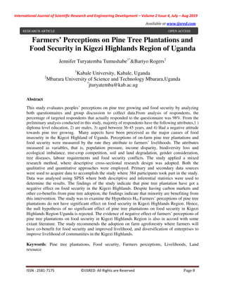 International Journal of Scientific Research and Engineering Development – Volume 2 Issue 4, July – Aug 2019
Available at www.ijsred.com
ISSN : 2581-7175 ©IJSRED: All Rights are Reserved Page 8
Farmers’ Perceptions on Pine Tree Plantations and
Food Security in Kigezi Highlands Region of Uganda
Jennifer Turyatemba Tumushabe1*
&Bariyo Rogers2
1
Kabale University, Kabale, Uganda
2
Mbarara University of Science and Technology Mbarara,Uganda
*
jturyatemba@kab.ac.ug
Abstract
This study evaluates peoples’ perceptions on pine tree growing and food security by analyzing
both questionnaires and group discussion to collect data.From analysis of respondents, the
percentage of targeted respondents that actually responded to the questionnaire was 98%. From the
preliminary analysis conducted in this study, majority of respondents have the following attributes,1 )
diploma level education, 2) are males, 3) aged between 36-45 years, and 4) Had a negative attitude
towards pine tree growing. Many aspects have been perceived as the major causes of food
insecurity in the Kigezi Highland of Uganda. Perceptions of on-farm pine tree plantations and
food security were measured by the rate they attribute to farmers’ livelihoods. The attributes
measured as variables, that is, population pressure, income disparity, biodiversity loss and
ecological imbalance, tree-crop competition, soil and land degradation, gender consideration,
tree diseases, labour requirements and food security conflicts. The study applied a mixed
research method, where descriptive cross-sectional research design was adopted. Both the
qualitative and quantitative approaches were employed. Primary and secondary data sources
were used to acquire data to accomplish the study where 384 participants took part in the study.
Data was analysed using SPSS where both descriptive and inferential statistics were used to
determine the results. The findings of the study indicate that pine tree plantation have got a
negative effect on food security in the Kigezi Highlands. Despite having carbon markets and
other co-benefits from pine tree adoption, the findings indicate that minority are benefiting from
this intervention. The study was to examine the Hypothesis H01 Farmers’ perceptions of pine tree
plantations do not have significant effect on food security in Kigezi Highlands Region. Hence,
the null hypothesis of no significant effect of pine tree plantations on food security in Kigezi
Highlands Region Uganda is rejected. The evidence of negative effect of farmers’ perceptions of
pine tree plantations on food security in Kigezi Highlands Region is also in accord with some
extant literature. The study recommends the adoption on farm agroforestry where farmers will
have co-benefit for food security and improved livelihood, and diversification of enterprises to
improve livelihood of communities in the Kigezi Highlands.
Keywords: Pine tree plantations, Food security, Farmers perceptions, Livelihoods, Land
resource
RESEARCH ARTICLE OPEN ACCESS
 
