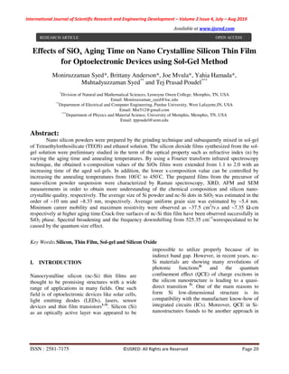 International Journal of Scientific Research and Engineering Development – Volume 2 Issue 4, July – Aug 2019
Available at www.ijsred.com
ISSN : 2581-7175 ©IJSRED: All Rights are Reserved Page 20
Effects of SiOx Aging Time on Nano Crystalline Silicon Thin Film
for Optoelectronic Devices using Sol-Gel Method
Moniruzzaman Syed*, Brittany Anderson*, Joe Mvula*, Yahia Hamada*,
Muhtadyuzzaman Syed**
and Tej Prasad Poudel***
*
Division of Natural and Mathematical Sciences, Lemoyne Owen College, Memphis, TN, USA
Email: Moniruzzaman_syed@loc.edu
**
Department of Electrical and Computer Engineering, Purdue University, West Lafayette,IN, USA
Email: Msr512@gmail.com
***
Department of Physics and Material Science, University of Memphis, Memphis, TN, USA
Email: tppoudel@uom.edu
Abstract:
Nano silicon powders were prepared by the grinding technique and subsequently mixed in sol-gel
of Tetraethylorthosilicate (TEOS) and ethanol solution. The silicon dioxide films synthesized from the sol-
gel solution were preliminary studied in the term of the optical property such as refractive index (n) by
varying the aging time and annealing temperatures. By using a Fourier transform infrared spectroscopy
technique, the obtained x-composition values of the SiOx films were extended from 1.1 to 2.0 with an
increasing time of the aged sol-gels. In addition, the lower x-composition value can be controlled by
increasing the annealing temperatures from 100◦
C to 450◦
C. The prepared films from the precursor of
nano-silicon powder suspension were characterized by Raman spectroscopy, XRD, AFM and SEM
measurements in order to obtain more understanding of the chemical composition and silicon nano-
crystallite quality, respectively. The average size of Si powder and nc-Si dots in SiO2 was estimated in the
order of ~10 nm and ~8.33 nm, respectively. Average uniform grain size was estimated by ~5.4 nm.
Minimum career mobility and maximum resistivity were observed as ~37.5 cm2
/v.s and ~7.35 Ω-cm
respectively at higher aging time.Crack-free surfaces of nc-Si thin film have been observed successfully in
SiO2 phase. Spectral broadening and the frequency downshifting from 525.35 cm−1
werespeculated to be
caused by the quantum size effect.
Key Words: Silicon, Thin Film, Sol-gel and Silicon Oxide
I. INTRODUCTION
Nanocrystalline silicon (nc-Si) thin films are
thought to be promising structures with a wide
range of applications in many fields. One such
field is of optoelectronic devices like solar cells,
light emitting diodes (LEDs), lasers, sensor
devices and thin film transistors1-3)
. Silicon (Si)
as an optically active layer was appeared to be
impossible to utilize properly because of its
indirect band gap. However, in recent years, nc-
Si materials are showing many revolutions of
photonic functions4)
and the quantum
confinement eﬀect (QCE) of charge excitons in
the silicon nanostructure is leading to a quasi-
direct transition 5)
. One of the main reasons to
form Si low-dimensional structure is its
compatibility with the manufacture know-how of
integrated circuits (ICs). Moreover, QCE in Si-
nanostructures founds to be another approach in
RESEARCH ARTICLE OPEN ACCESS
 