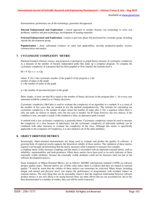 International Journal of Scientific Research and Engineering Development – Volume 2 Issue 4, July – Aug 2019
Available at www.ijsred.com
ISSN : 2581-7175 ©IJSRED: All Rights are Reserved Page 101
demonstration; preliminary use of the technology; generalize theapproach.
Internal Enhancement and Exploration : extend approach to another domain, use technology to solve real
problems; stabilize and port technology; development of training materials.
External Enhancement and Exploration : similar to previous phase but performed by a broader group, including
outside the development group.
Popularization : show substantial evidence of value and applicability; develop production-quality version,
commercialize and market.
7. CYCLOMATIC COMPLEXITY METRIC
Halstead founded software science, and proposed a topological or graph-theory measure of cyclomatic complexity
as a measure of the number of linearly independent paths that make up a computer program. To compute the
cyclomatic complexity of a program that has been graphed or flow-charted, the formula used is
M = V (G) = e – n +2p
where, V (G) = the cyclomatic number of the graph G of the program e = the
number of edges in the graph
n = the number of nodes in the graph
p = the number of unconnected parts in the graph
More simply, it turns out that M is equal to the number of binary decisions in the program plus 1. An n-way case
statement would be counted as n.1 binary decisions.
Cyclomatic complexity (McCabe) is used to evaluate the complexity of an algorithm in a method. It is a count of
the number of test cases that are needed to test the method comprehensively. The formula for calculating the
cyclomatic complexity is the number of edges minus the number of nodes plus 2. For a sequence where there is
only one path, no choices or option, only one test case is needed. An IF loops however, has two choices, if the
condition is true, one path is tested; if the condition is false, an alternative path is tested.
A method with a low cyclomatic complexity is generally better. Cyclomatic complexity cannot be used to measure
the complexity of a class because of inheritance, but the cyclomatic complexity of individual methods can be
combined with other measures to evaluate the complexity of the class. Although this metric is specifically
applicable to the evaluation of Complexity, it is also related to all of the other attributes.
8. OBJECT ORIENTED METRICS
Increasingly, object-oriented measurements are being used to evaluate and predict the quality of software. A
growing body of empirical results supports the theoretical validity of these metrics. The validation of these metrics
requires convincingly demonstrating that the metric measures what it purports to measure (for example,
a coupling metric really measures coupling) and the metric is associated with an important external metric, such as
reliability, maintainability and fault-proneness. Often these metrics have been used as an early indicator of these
externally visible attributes, because the externally visible attributes could not be measures until too late in the
software development process.
Some limitations of Object-Oriented Metrics are as follows: ISO/IEC international standard (14598) on software
product quality states, "Internal metrics are of little value unless there is evidence that they are related to external
quality." It need be noted that the validity of these metrics can sometimes be criticized. Many things, including
fatigue and mental and physical stress, can impact the performance of programmers with resultant impact on
external metrics. The only thing that can be reasonably stated is that the empirical relationship between software
product metrics is not very likely to be strong because there are other effects that are not accounted for, but as has
been demonstrated in a number of studies, they can still be useful in practice.
 