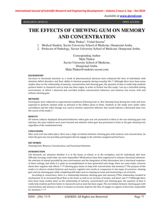 International Journal of Scientific Research and Engineering Development-– Volume 2 Issue 5, Sep – Oct 2019
Available at www.ijsred.com
ISSN : 2581-7175 ©IJSRED: All Rights are Reserved Page 77
THE EFFECTS OF CHEWING GUM ON MEMORY
AND CONCENTRATION
Mala Thakur1
, Vishal Saxena2
1. Medical Student, Xavier University School of Medicine, Oranjestad Aruba.
2. Professor of Pathology, Xavier University School of Medicine, Oranjestad Aruba.
Corresponding Author
Mala Thakur
Xavier University School of Medicine,
Oranjestad Aruba.
Mala.Thakur@students.xusom.com
BACKGROUND
Increases to functional attention as a result of pharmaceutical advances have enhanced the lives of individuals with
attention deficit disorders and their ability to function properly during everyday life. [1] Although there have been many
studies done on the relationship of memory, concentration and chewing gum, the question of does it really help students
perform better in classwork such as tests has been vague. In order to further test this study, I set up a controlled testing
environment, in which I observed and recorded student concentration behaviors and memory test scores, with and
without chewing gum.
METHODS
Participants were subjected to experimental conditions (Chewing Gum vs. Not Chewing Gum) during two trails and were
expected to perform random tasks as directed in the folders given to them. Students in the study were under video
surveillance and the video footage was used to monitor expressive behavior that would indicate a distracted state over
the course of the study.[1]
RESULTS
All sixteen subjects displayed distracted behaviors when gum was not presented to them in the non-chewing gum trial
whereas, the same subjects were more focused and attentive when gum was presented to them in the gum chewing trial,
regardless of the randomized trials.
CONCLUSIONS
After each trail was taken place, there was a high correlation between chewing gum with memory and concentration. As
when the gum was not provided, participants did not engage in the activities assigned and lost focus.
KEY WORDS
Chewing Gum, Memory, Concentration, and Functional Attention.
INTRODUCTION
Life demands our attention whether it is in the home, at school, or in the workplace, and for individuals who have
difficulty focusing, small tasks can seem impossible.[1]Medications have been engineered to enhance functional attention-
the selection of stimuli provided by ones environment and the integration of that information into a functional response-
in these settings, and while it is quite an accomplishment to have generated such drugs, there are some major concerns
about their negative side effects. [1,7,8] Chewing gum claims to help with concentration and memory.[9] The purpose of this
study is to observe student behavior and monitor cognitive test results in comparison to two types of scenarios: chewing
gum and not chewing gum while completing dull tasks such as retyping an essay and memorizing a set of words.
According to researchers, there is a relationship between chewing gum and memory.[3]This relationship resulted in
mechanisms of an increased blood flow to the brain as well as an increase of insulin, and heart rate.[5,6,10]Although there
have been many studies done on the relationship of memory, concentration and chewing gum, the question of does it
really help students perform better in classwork such as tests has been vague. The correlation between chewing gum with
concentration and memory is that it is known to increase improve the flow of oxygen to regions of the brain responsible
for attention.[11,12]
RESEARCH ARTICLE OPEN ACCESS
 