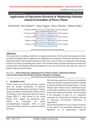 International Journal of Scientific Research and Engineering Development-– Volume X Issue X, Year
Available at www.ijsred.com
ISSN : 2581-7175 ©IJSRED: All Rights are Reserved Page 1
Applications of Operations Research in Minimizing Emission
related Externalities of Power Plants
Pratik Doshi*, Nuti Thakkar**, Pranav Kapoor`, Pranav Thawani``, Prakhar Pandey```
*(
*(Student at NMIMS University, VL Mehta Road, Vile Parle, Mumbai
Email: pratikdoshi99@gmail.com)
** (Student at NMIMS University, VL Mehta Road, Vile Parle, Mumbai
Email: nutithakkar1259@gmail.com)
`(Student at NMIMS University, VL Mehta Road, Vile Parle, Mumbai
Email: pranav413k@gmail.com)
``(Student at NMIMS University, VL Mehta Road, Vile Parle, Mumbai
Email: pranavthawani@gmail.com)
```(Student at NMIMS University, VL Mehta Road, Vile Parle, Mumbai
Email: prakharpandey8@gmail.com)
----------------------------------------************************----------------------------------
Abstract:
Power generation is a leading contributor to air quality deterioration. This has led to the emergence of basic
air quality benchmarks that are supposed to be upheld by power companies. While these decisions are taken
keeping the health of the broad environment in mind, little is done to reduce or compensate for the damage
caused in the regions surrounding power plants. This research employs pollution measurement models and
combines them with Operations Research techniques to come up with solutions that make lives easier for
people living around power plants.
Keywords —Plume Dispersion, Optimizing Power Plant Locations, Minimizing Pollution
Concentration, Improving Health Standards, Simulation Techniques..
----------------------------------------************************----------------------------------
I. INTRODUCTION
“Recent years have witnessed growing concerns
about the harmful ramifications of industrial
development and urbanization in the form of climate
change and global warming (Rohit Nishant, 2012).
The findings of the International Panel on Climate
Change (IPCC), a body formed by the United
Nations (UN), suggest that greenhouse gases
(GHGs) are responsible for global
warming(National Geographic, 2019). A major
source of the GHGs emissions is caused by industrial
operations.
The increasing cognizance of adverse environmental
impact has resulted in organizational efforts targeted
at reducing harmful environmental impact. A recent
industry report indicates that IT infrastructure such
as data centres contributes to 2% of the annual GHGs
emissions (Computerworld, 2007) . This has resulted
in the emergence of green IT as a significant
component of a broad stream of initiatives focused
on improving environmental performance of
organizations.
The last three decades have seen a stream of research
on the impact of environmental performance and
regulations on an organization’s financial
RESEARCH ARTICLE OPEN ACCESS
 