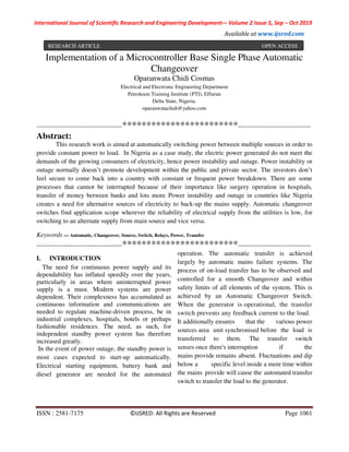 International Journal of Scientific Research and Engineering Development-– Volume 2 Issue 5, Sep – Oct 2019
Available at www.ijsred.com
ISSN : 2581-7175 ©IJSRED: All Rights are Reserved Page 1061
?’
Implementation of a Microcontroller Base Single Phase Automatic
Changeover
Oparanwata Chidi Cosmas
Electrical and Electronic Engineering Department
Petroleum Training Institute (PTI), Effurun
Delta State, Nigeria.
oparanwatachidi@yahoo.com
----------------------------------------************************----------------------------------
Abstract:
This research work is aimed at automatically switching power between multiple sources in order to
provide constant power to load. In Nigeria as a case study, the electric power generated do not meet the
demands of the growing consumers of electricity, hence power instability and outage. Power instability or
outage normally doesn’t promote development within the public and private sector. The investors don’t
feel secure to come back into a country with constant or frequent power breakdown. There are some
processes that cannot be interrupted because of their importance like surgery operation in hospitals,
transfer of money between banks and lots more. Power instability and outage in countries like Nigeria
creates a need for alternative sources of electricity to back-up the mains supply. Automatic changeover
switches find application scope wherever the reliability of electrical supply from the utilities is low, for
switching to an alternate supply from main source and vice versa.
Keywords — Automatic, Changeover, Source, Switch, Relays, Power, Transfer
----------------------------------------************************----------------------------------
I. INTRODUCTION
The need for continuous power supply and its
dependability has inflated speedily over the years,
particularly in areas where uninterrupted power
supply is a must. Modern systems are power
dependent. Their complexness has accumulated as
continuous information and communications are
needed to regulate machine-driven process, be in
industrial complexes, hospitals, hotels or perhaps
fashionable residences. The need, as such, for
independent standby power system has therefore
increased greatly.
In the event of power outage, the standby power is
most cases expected to start-up automatically.
Electrical starting equipment, battery bank and
diesel generator are needed for the automated
operation. The automatic transfer is achieved
largely by automatic mains failure systems. The
process of on-load transfer has to be observed and
controlled for a smooth Changeover and within
safety limits of all elements of the system. This is
achieved by an Automatic Changeover Switch.
When the generator is operational, the transfer
switch prevents any feedback current to the load.
It additionally ensures that the various power
sources area unit synchronised before the load is
transferred to them. The transfer switch
senses once there's interruption if the
mains provide remains absent. Fluctuations and dip
below a specific level inside a mere time within
the mains provide will cause the automated transfer
switch to transfer the load to the generator.
RESEARCH ARTICLE OPEN ACCESS
 